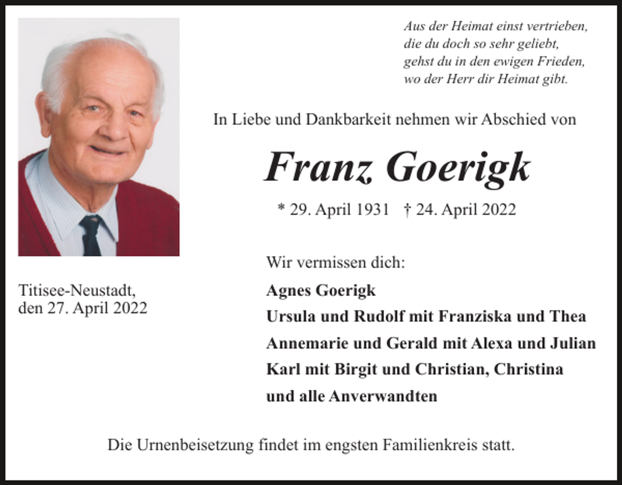 <p>Aus der Heimat einst vertrieben,<br />die du doch so sehr geliebt,<br />gehst du in den ewigen Frieden,<br />wo der Herr dir Heimat gibt.</p><p>In Liebe und Dankbarkeit nehmen wir Abschied von</p><p>Franz Goerigk<br />* 29. April 1931 † 24. April 2022<br />Wir vermissen dich:<br />Titisee-Neustadt,<br />den 27. April 2022</p><p>Agnes Goerigk<br />Ursula und Rudolf mit Franziska und Thea<br />Annemarie und Gerald mit Alexa und Julian<br />Karl mit Birgit und Christian, Christina<br />und alle Anverwandten</p><p>Die Urnenbeisetzung findet im engsten Familienkreis statt.</p>