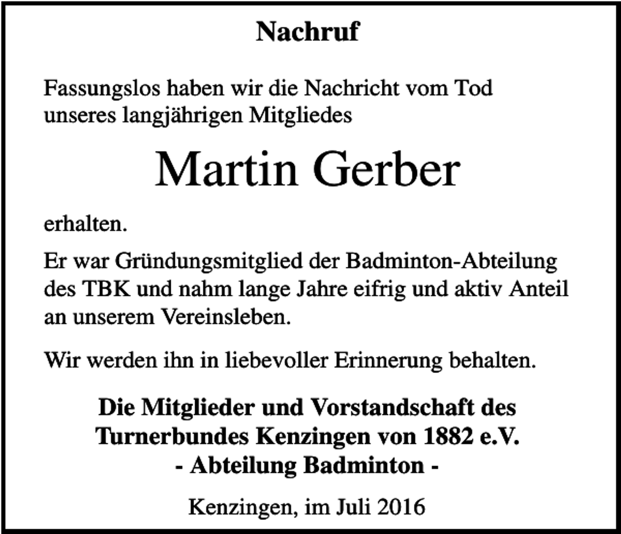 <p>Nachruf<br />Fassungslos haben wir die Nachricht vom Tod<br />unseres langjährigen Mitgliedes</p><p>Martin Gerber<br />erhalten.<br />Er war Gründungsmitglied der Badminton-Abteilung<br />des TBK und nahm lange Jahre eifrig und aktiv Anteil<br />an unserem Vereinsleben.<br />Wir werden ihn in liebevoller Erinnerung behalten.</p><p>Die Mitglieder und Vorstandschaft des<br />Turnerbundes Kenzingen von 1882 e.V.<br />- Abteilung Badminton Kenzingen, im Juli 2016</p>