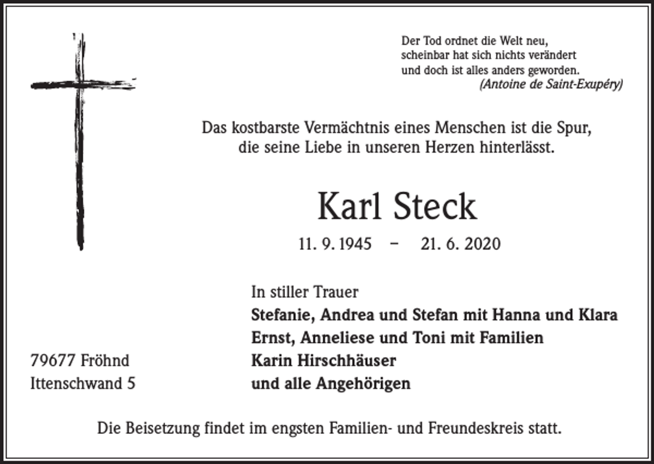 <p>Der Tod ordnet die Welt neu,<br />scheinbar hat sich nichts verändert<br />und doch ist alles anders geworden.</p><p>(Antoine de Saint-Exupéry)</p><p>Das kostbarste Vermächtnis eines Menschen ist die Spur,<br />die seine Liebe in unseren Herzen hinterlässt.</p><p>Karl Steck<br />11. 9. 1945 – 21. 6. 2020</p><p>79677 Fröhnd<br />Ittenschwand 5</p><p>In stiller Trauer<br />Stefanie, Andrea und Stefan mit Hanna und Klara<br />Ernst, Anneliese und Toni mit Familien<br />Karin Hirschhäuser<br />und alle Angehörigen</p><p>Die Beisetzung findet im engsten Familien- und Freundeskreis statt.</p>