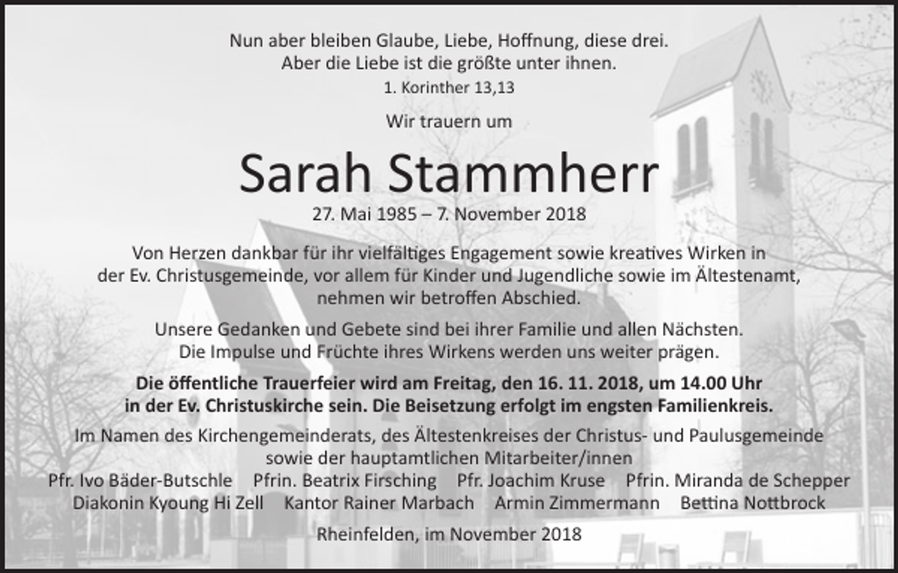 <p>Nun aber bleiben Glaube, Liebe, Hoffnung, diese drei.<br />Aber die Liebe ist die größte unter ihnen.<br />1. Korinther 13,13</p><p>Wir trauern um</p><p>Sarah Stammherr<br />27. Mai 1985 – 7. November 2018</p><p>Von Herzen dankbar für ihr vielfältiges Engagement sowie kreatives Wirken in<br />der Ev. Christusgemeinde, vor allem für Kinder und Jugendliche sowie im Ältestenamt,<br />nehmen wir betroffen Abschied.<br />Unsere Gedanken und Gebete sind bei ihrer Familie und allen Nächsten.<br />Die Impulse und Früchte ihres Wirkens werden uns weiter prägen.<br />Die öffentliche Trauerfeier wird am Freitag, den 16. 11. 2018, um 14.00 Uhr<br />in der Ev. Christuskirche sein. Die Beisetzung erfolgt im engsten Familienkreis.<br />Im Namen des Kirchengemeinderats, des Ältestenkreises der Christus- und Paulusgemeinde<br />sowie der hauptamtlichen Mitarbeiter/innen<br />Pfr. Ivo Bäder-Butschle Pfrin. Beatrix Firsching Pfr. Joachim Kruse Pfrin. Miranda de Schepper<br />Diakonin Kyoung Hi Zell Kantor Rainer Marbach Armin Zimmermann Bettina Nottbrock<br />Rheinfelden, im November 2018</p>