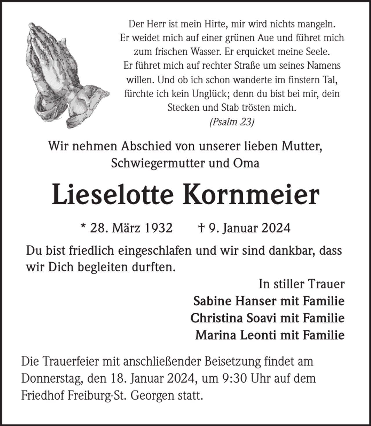 <p>Der Herr ist mein Hirte, mir wird nichts mangeln.<br />Er weidet mich auf einer grünen Aue und führet mich<br />zum frischen Wasser. Er erquicket meine Seele.<br />Er führet mich auf rechter Straße um seines Namens<br />willen. Und ob ich schon wanderte im finstern Tal,<br />fürchte ich kein Unglück; denn du bist bei mir, dein<br />Stecken und Stab trösten mich.<br />(Psalm 23)</p><p>Wir nehmen Abschied von unserer lieben Mutter,<br />Schwiegermutter und Oma</p><p>Lieselotte Kornmeier<br />* 28. März 1932</p><p>† 9. Januar 2024</p><p>Du bist friedlich eingeschlafen und wir sind dankbar, dass<br />wir Dich begleiten durften.<br />In stiller Trauer<br />Sabine Hanser mit Familie<br />Christina Soavi mit Familie<br />Marina Leonti mit Familie<br />Die Trauerfeier mit anschließender Beisetzung findet am<br />Donnerstag, den 18. Januar 2024, um 9:30 Uhr auf dem<br />Friedhof Freiburg-St. Georgen statt.</p>