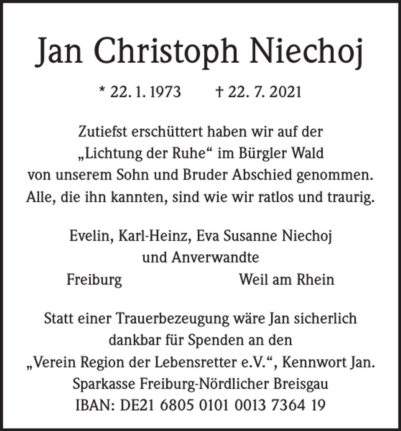<p>Jan Christoph Niechoj<br />* 22. 1. 1973 † 22. 7. 2021<br />Zutiefst erschüttert haben wir auf der<br />„Lichtung der Ruhe“ im Bürgler Wald<br />von unserem Sohn und Bruder Abschied genommen.<br />Alle, die ihn kannten, sind wie wir ­ratlos und t­ raurig.<br />Evelin, Karl-Heinz, Eva Susanne Niechoj<br />und Anverwandte<br />Freiburg Weil am Rhein<br />Statt einer Trauerbezeugung wäre Jan sicherlich<br />dankbar für Spenden an den<br />„Verein Region der Lebensretter e.V.“, Kennwort Jan.<br />Sparkasse Freiburg-Nördlicher Breisgau<br />IBAN: DE21 6805 0101 0013 7364 19</p>