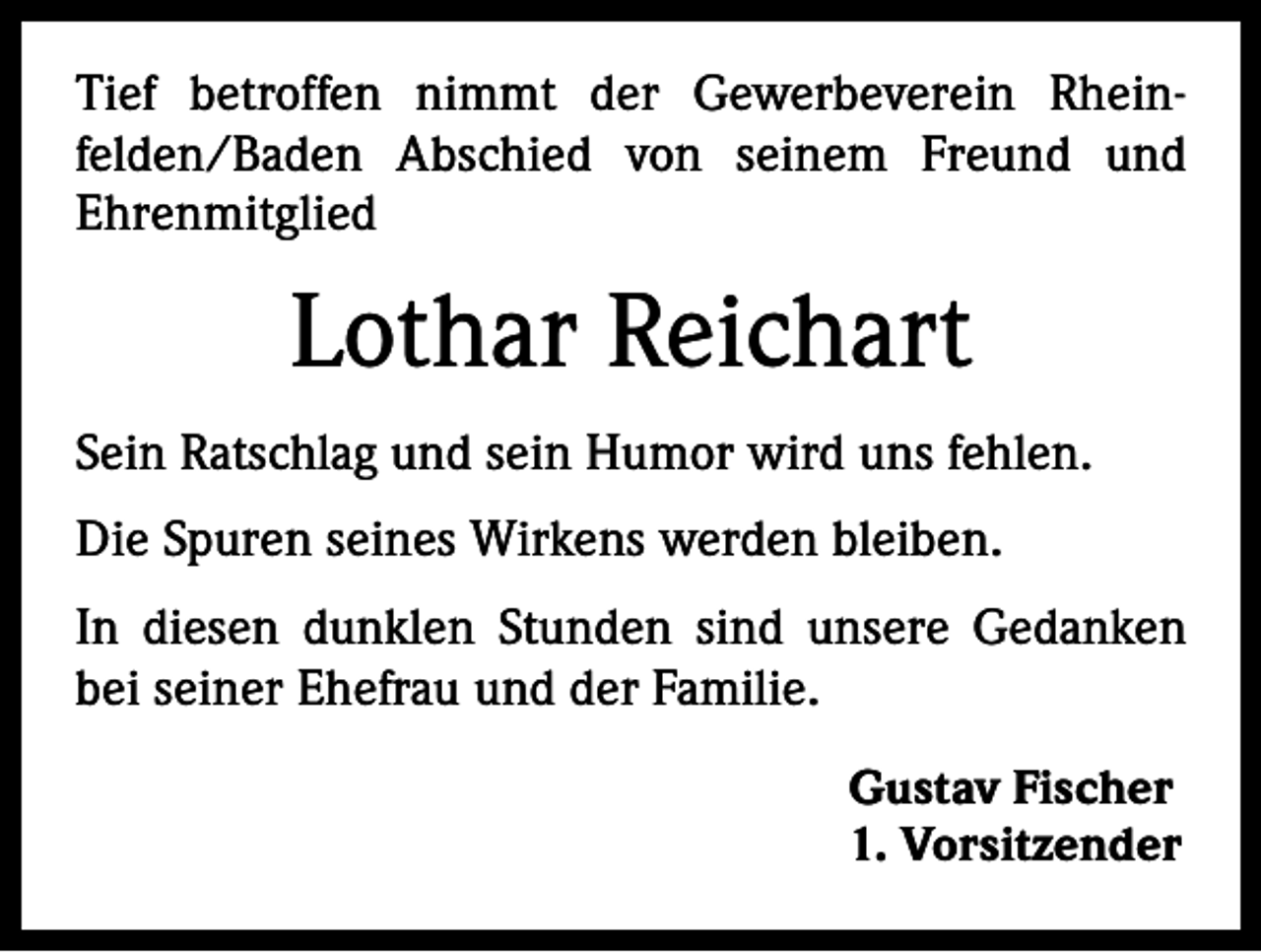 <p>Tief betroffen nimmt der Gewerbeverein Rhein-­<br />felden/Baden Abschied von seinem Freund und<br />­Ehrenmitglied</p><p>Lothar Reichart<br />Sein Ratschlag und sein Humor wird uns fehlen.<br />Die Spuren seines Wirkens werden bleiben.<br />In diesen dunklen Stunden sind unsere Gedanken<br />bei seiner Ehefrau und der Familie.<br />Gustav Fischer<br />1. Vorsitzender</p>