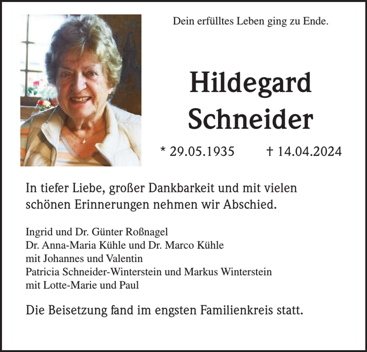 <p>Dein erfülltes Leben ging zu Ende.</p><p>Hildegard<br />Schneider<br />* 29.05.1935</p><p>† 14.04.2024</p><p>In tiefer Liebe, großer Dankbarkeit und mit vielen<br />schönen Erinnerungen nehmen wir Abschied.<br />Ingrid und Dr. Günter Roßnagel<br />Dr. Anna-Maria Kühle und Dr. Marco Kühle<br />mit Johannes und Valentin<br />Patricia Schneider-Winterstein und Markus Winterstein<br />mit Lotte-Marie und Paul</p><p>Die Beisetzung fand im engsten Familienkreis statt.</p>