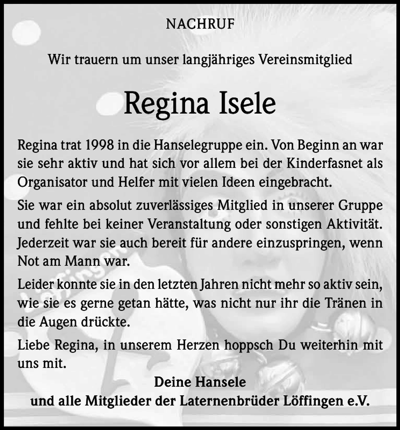 <p>NACHRUF<br />Wir trauern um unser langjähriges Vereinsmitglied</p><p>Regina Isele<br />Regina trat 1998 in die Hanselegruppe ein. Von Beginn an war<br />sie sehr aktiv und hat sich vor allem bei der Kinderfasnet als<br />Organisator und Helfer mit vielen Ideen eingebracht.<br />Sie war ein absolut zuverlässiges Mitglied in unserer Gruppe<br />und fehlte bei keiner Veranstaltung oder sonstigen Aktivität.<br />Jederzeit war sie auch bereit für andere einzuspringen, wenn<br />Not am Mann war.<br />Leider konnte sie in den letzten Jahren nicht mehr so aktiv sein,<br />wie sie es gerne getan hätte, was nicht nur ihr die Tränen in<br />die Augen drückte.<br />Liebe Regina, in unserem Herzen hoppsch Du weiterhin mit<br />uns mit.<br />Deine Hansele<br />und alle Mitglieder der Laternenbrüder Löffingen e.V.</p>