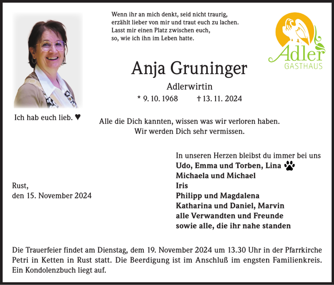 <p>Wenn ihr an mich denkt, seid nicht traurig,<br />erzählt lieber von mir und traut euch zu lachen.<br />Lasst mir einen Platz zwischen euch,<br />so, wie ich ihn im Leben hatte.</p><p>Anja Gruninger<br />Adlerwirtin<br />* 9. 10. 1968<br />Ich hab euch lieb. ♥</p><p>† 13. 11. 2024</p><p>Alle die Dich kannten, wissen was wir verloren haben.<br />Wir werden Dich sehr vermissen.</p><p>In unseren Herzen bleibst du immer bei uns</p><p>Udo, Emma und Torben, Lina</p><p>Michaela und Michael<br />Rust,<br />Iris<br />den 15. November 2024 Philipp und Magdalena<br />Katharina und Daniel, Marvin<br />alle Verwandten und Freunde<br />sowie alle, die ihr nahe standen<br />Die Trauerfeier findet am Dienstag, dem 19. November 2024 um 13.30 Uhr in der Pfarrkirche<br />Petri in Ketten in Rust statt. Die Beerdigung ist im Anschluß im engsten Familienkreis.<br />Ein Kondolenzbuch liegt auf.</p>