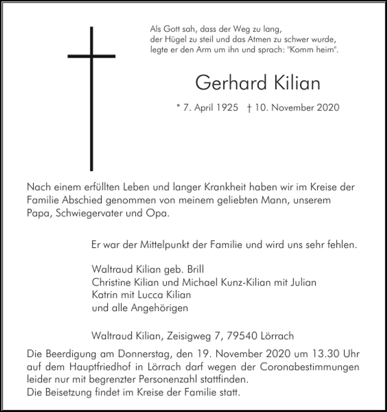 <p>Als Gott sah, dass der Weg zu lang,<br />der Hügel zu steil und das Atmen zu schwer wurde,<br />legte er den Arm um ihn und sprach: "Komm heim".</p><p>Gerhard Kilian<br />* 7. April 1925 † 10. November 2020</p><p>Nach einem erfüllten Leben und langer Krankheit haben wir im Kreise der<br />Familie Abschied genommen von meinem geliebten Mann, unserem<br />Papa, Schwiegervater und Opa.<br />Er war der Mittelpunkt der Familie und wird uns sehr fehlen.<br />Waltraud Kilian geb. Brill<br />Christine Kilian und Michael Kunz-Kilian mit Julian<br />Katrin mit Lucca Kilian<br />und alle Angehörigen<br />Waltraud Kilian, Zeisigweg 7, 79540 Lörrach<br />Die Beerdigung am Donnerstag, den 19. November 2020 um 13.30 Uhr<br />auf dem Hauptfriedhof in Lörrach darf wegen der Coronabestimmungen<br />leider nur mit begrenzter Personenzahl stattfinden.<br />Die Beisetzung findet im Kreise der Familie statt.</p>