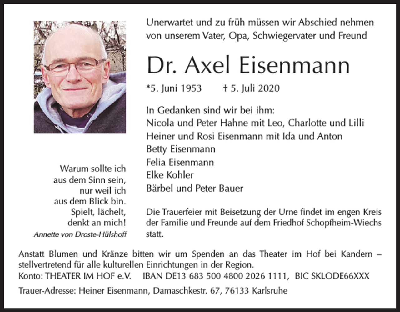 <p>Unerwartet und zu früh müssen wir Abschied nehmen<br />von unserem Vater, Opa, Schwiegervater und Freund</p><p>Dr. Axel Eisenmann<br />*5. Juni 1953</p><p>Warum sollte ich<br />aus dem Sinn sein,<br />nur weil ich<br />aus dem Blick bin.<br />Spielt, lächelt,<br />denkt an mich!<br />Annette von Droste-Hülshoff</p><p>† 5. Juli 2020</p><p>In Gedanken sind wir bei ihm:<br />Nicola und Peter Hahne mit Leo, Charlotte und Lilli<br />Heiner und Rosi Eisenmann mit Ida und Anton<br />Betty Eisenmann<br />Felia Eisenmann<br />Elke Kohler<br />Bärbel und Peter Bauer<br />Die Trauerfeier mit Beisetzung der Urne findet im engen Kreis<br />der Familie und Freunde auf dem Friedhof Schopfheim-Wiechs<br />statt.</p><p>Anstatt Blumen und Kränze bitten wir um Spenden an das Theater im Hof bei Kandern –<br />stellvertretend für alle kulturellen Einrichtungen in der Region.<br />Konto: THEATER IM HOF e.V. IBAN DE13 683 500 4800 2026 1111, BIC SKLODE66XXX<br />Trauer-Adresse: Heiner Eisenmann, Damaschkestr. 67, 76133 Karlsruhe</p>