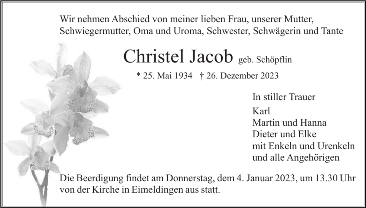 <p>Wir nehmen Abschied von meiner lieben Frau, unserer Mutter,<br />Schwiegermutter, Oma und Uroma, Schwester, Schwägerin und Tante</p><p>Christel Jacob geb. Schöpflin<br />* 25. Mai 1934 † 26. Dezember 2023</p><p>In stiller Trauer<br />Karl<br />Martin und Hanna<br />Dieter und Elke<br />mit Enkeln und Urenkeln<br />und alle Angehörigen<br />Die Beerdigung findet am Donnerstag, dem 4. Januar 2023, um 13.30 Uhr<br />von der Kirche in Eimeldingen aus statt.</p>