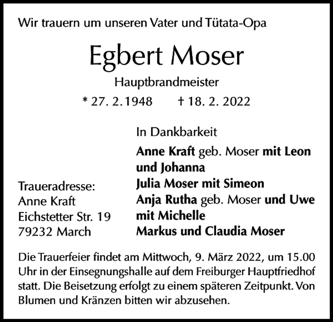 <p>Wir trauern um unseren Vater und Tütata-Opa</p><p>Egbert Moser<br />Hauptbrandmeister<br />* 27. 2. 1948 † 18. 2. 2022<br />In Dankbarkeit</p><p>Traueradresse:<br />Anne Kraft<br />Eichstetter Str. 19<br />79232 March</p><p>Anne Kraft geb. Moser mit Leon<br />und Johanna<br />Julia Moser mit Simeon<br />Anja Rutha geb. Moser und Uwe<br />mit Michelle<br />Markus und Claudia Moser</p><p>Die Trauerfeier findet am Mittwoch, 9. März 2022, um 15.00<br />Uhr in der Einsegnungshalle auf dem Freiburger Hauptfriedhof<br />statt. Die Beisetzung erfolgt zu einem späteren Zeitpunkt. Von<br />Blumen und Kränzen bitten wir abzusehen.</p>