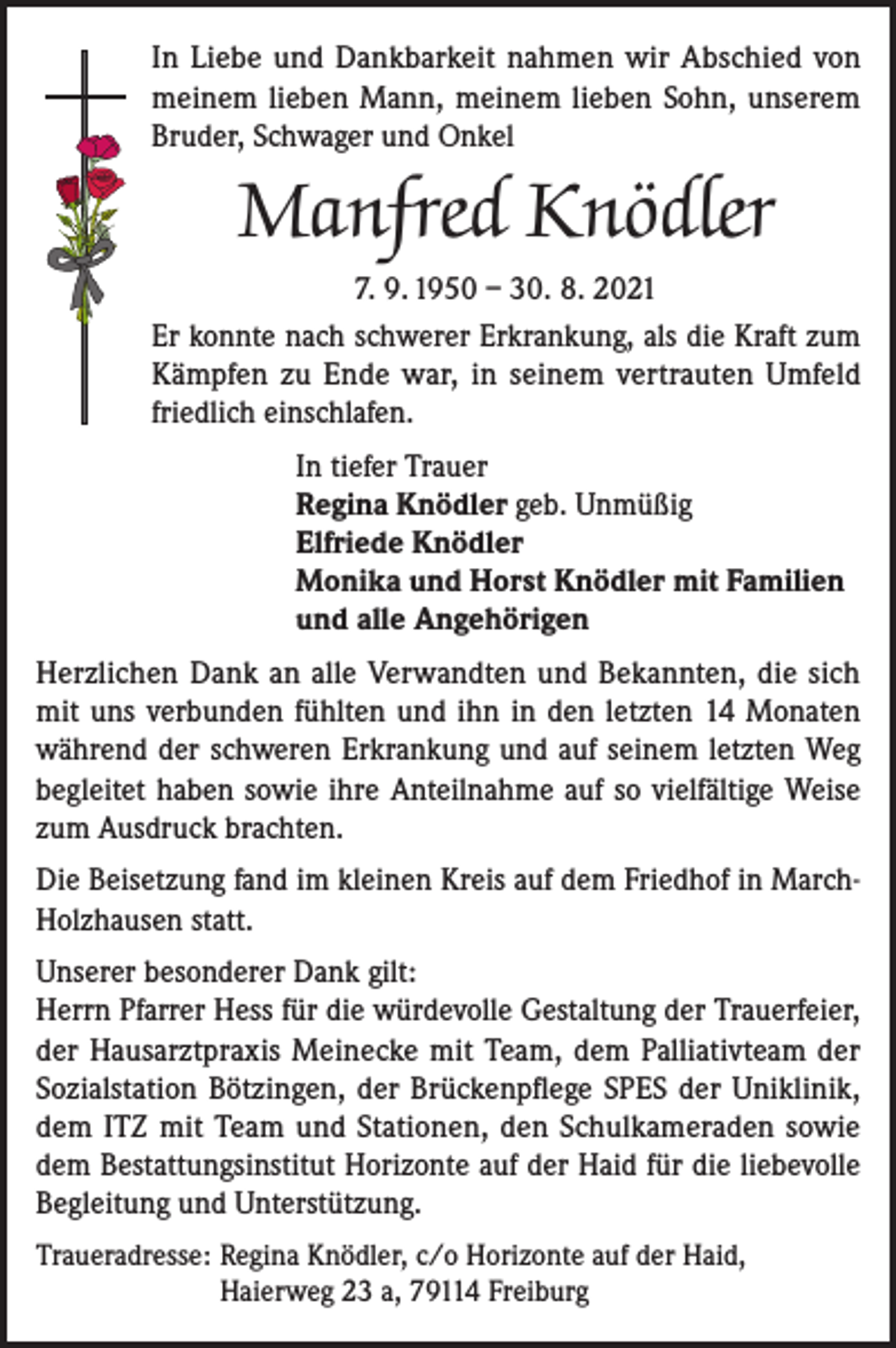 <p>In Liebe und Dankbarkeit nahmen wir Abschied von<br />meinem lieben Mann, meinem lieben Sohn, unserem<br />Bruder, Schwager und Onkel</p><p>Manfred Knödler<br />7. 9. 1950 – 30. 8. 2021<br />Er konnte nach schwerer Erkrankung, als die Kraft zum<br />Kämpfen zu Ende war, in seinem vertrauten Umfeld<br />friedlich einschlafen.<br />In tiefer Trauer<br />Regina Knödler geb. Unmüßig<br />Elfriede Knödler<br />Monika und Horst Knödler mit Familien<br />und alle Angehörigen<br />Herzlichen Dank an alle Verwandten und Bekannten, die sich<br />mit uns verbunden fühlten und ihn in den letzten 14 Monaten<br />während der schweren Erkrankung und auf seinem letzten Weg<br />begleitet haben sowie ihre Anteilnahme auf so vielfältige Weise<br />zum Ausdruck brachten.<br />Die Beisetzung fand im kleinen Kreis auf dem Friedhof in MarchHolzhausen statt.<br />Unserer besonderer Dank gilt:<br />Herrn Pfarrer Hess für die würdevolle Gestaltung der Trauerfeier,<br />der Hausarztpraxis Meinecke mit Team, dem Palliativteam der<br />Sozialstation Bötzingen, der Brückenpflege SPES der Uniklinik,<br />dem ITZ mit Team und Stationen, den Schulkameraden sowie<br />dem Bestattungsinstitut Horizonte auf der Haid für die liebevolle<br />Begleitung und Unterstützung.<br />Traueradresse: Regina Knödler, c/o Horizonte auf der Haid,<br />Haierweg 23 a, 79114 Freiburg</p>