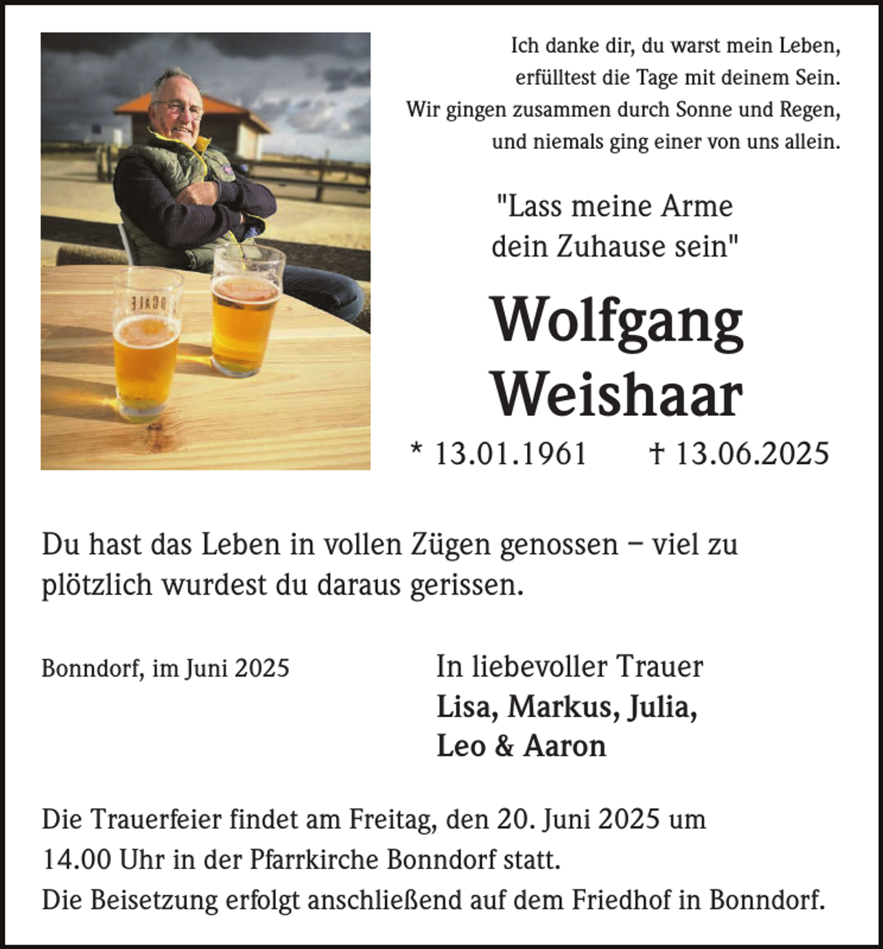 <p>Ich danke dir, du warst mein Leben,<br />erfülltest die Tage mit deinem Sein.<br />Wir gingen zusammen durch Sonne und Regen,<br />und niemals ging einer von uns allein.</p><p>"Lass meine Arme<br />dein Zuhause sein"</p><p>Wolfgang<br />Weishaar<br />* 13.01.1961</p><p>† 13.06.2025</p><p>Du hast das Leben in vollen Zügen genossen – viel zu<br />plötzlich wurdest du daraus gerissen.<br />Bonndorf, im Juni 2025</p><p>In liebevoller Trauer<br />Lisa, Markus, Julia,<br />Leo &amp; Aaron</p><p>Die Trauerfeier findet am Freitag, den 20. Juni 2025 um<br />14.00 Uhr in der Pfarrkirche Bonndorf statt.<br />Die Beisetzung erfolgt anschließend auf dem Friedhof in Bonndorf.</p>