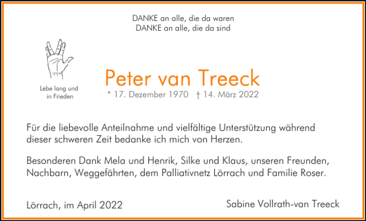 <p>DANKE an alle, die da waren<br />DANKE an alle, die da sind</p><p>Lebe lang und<br />in Frieden</p><p>Für die liebevolle Anteilnahme und vielfältige Unterstützung während<br />dieser schweren Zeit bedanke ich mich von Herzen.<br />Besonderen Dank Mela und Henrik, Silke und Klaus, unseren Freunden,<br />Nachbarn, Weggefährten, dem Palliativnetz Lörrach und Familie Roser.<br />Lörrach, im April 2022</p><p>Sabine Vollrath-van Treeck</p>