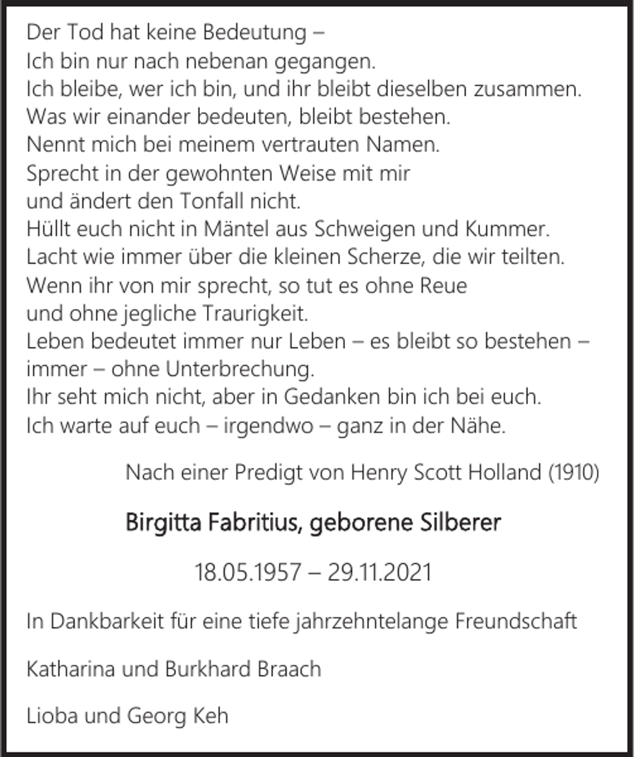 <p>Der Tod hat keine Bedeutung –<br />Ich bin nur nach nebenan gegangen.<br />Ich bleibe, wer ich bin, und ihr bleibt dieselben zusammen.<br />Was wir einander bedeuten, bleibt bestehen.<br />Nennt mich bei meinem vertrauten Namen.<br />Sprecht in der gewohnten Weise mit mir<br />und ändert den Tonfall nicht.<br />Hüllt euch nicht in Mäntel aus Schweigen und Kummer.<br />Lacht wie immer über die kleinen Scherze, die wir teilten.<br />Wenn ihr von mir sprecht, so tut es ohne Reue<br />und ohne jegliche Traurigkeit.<br />Leben bedeutet immer nur Leben – es bleibt so bestehen –<br />immer – ohne Unterbrechung.<br />Ihr seht mich nicht, aber in Gedanken bin ich bei euch.<br />Ich warte auf euch – irgendwo – ganz in der Nähe.<br />Nach einer Predigt von Henry Scott Holland (1910)</p><p>Birgitta Fabritius, geborene Silberer<br />18.05.1957 – 29.11.2021<br />In Dankbarkeit für eine tiefe jahrzehntelange Freundschaft<br />Katharina und Burkhard Braach<br />Lioba und Georg Keh</p>