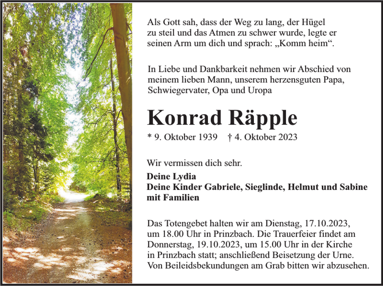 <p>Als Gott sah, dass der Weg zu lang, der Hügel<br />zu steil und das Atmen zu schwer wurde, legte er<br />seinen Arm um dich und sprach: „Komm heim“.<br />In Liebe und Dankbarkeit nehmen wir Abschied von<br />meinem lieben Mann, unserem herzensguten Papa,<br />Schwiegervater, Opa und Uropa</p><p>Konrad Räpple<br />* 9. Oktober 1939</p><p>† 4. Oktober 2023</p><p>Wir vermissen dich sehr.<br />Deine Lydia<br />Deine Kinder Gabriele, Sieglinde, Helmut und Sabine<br />mit Familien<br />Das Totengebet halten wir am Dienstag, 17.10.2023,<br />um 18.00 Uhr in Prinzbach. Die Trauerfeier findet am<br />Donnerstag, 19.10.2023, um 15.00 Uhr in der Kirche<br />in Prinzbach statt; anschließend Beisetzung der Urne.<br />Von Beileidsbekundungen am Grab bitten wir abzusehen.</p>