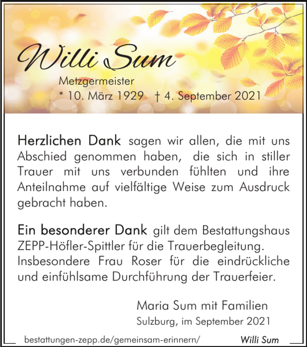 <p>Willi Sum</p><p>Metzgermeister<br />* 10. März 1929 † 4. September 2021</p><p>sagen wir allen, die mit uns<br />Abschied genommen haben<br />, die sich in stiller<br />Trauer mit uns verbunden fühlten und ihre<br />Anteilnahme auf vielfältige Weise zum Ausdruck<br />gebracht haben.<br />gilt dem Bestattungshaus<br />ZEPP-Höfler-Spittler für die Trauerbegleitung.<br />Insbesondere Frau Roser für die eindrückliche<br />und einfühlsame Durchführung der Trauerfeier.<br />Maria Sum mit Familien<br />Sulzburg, im September 2021<br />bestattungen-zepp.de/gemeinsam-erinnern/</p>