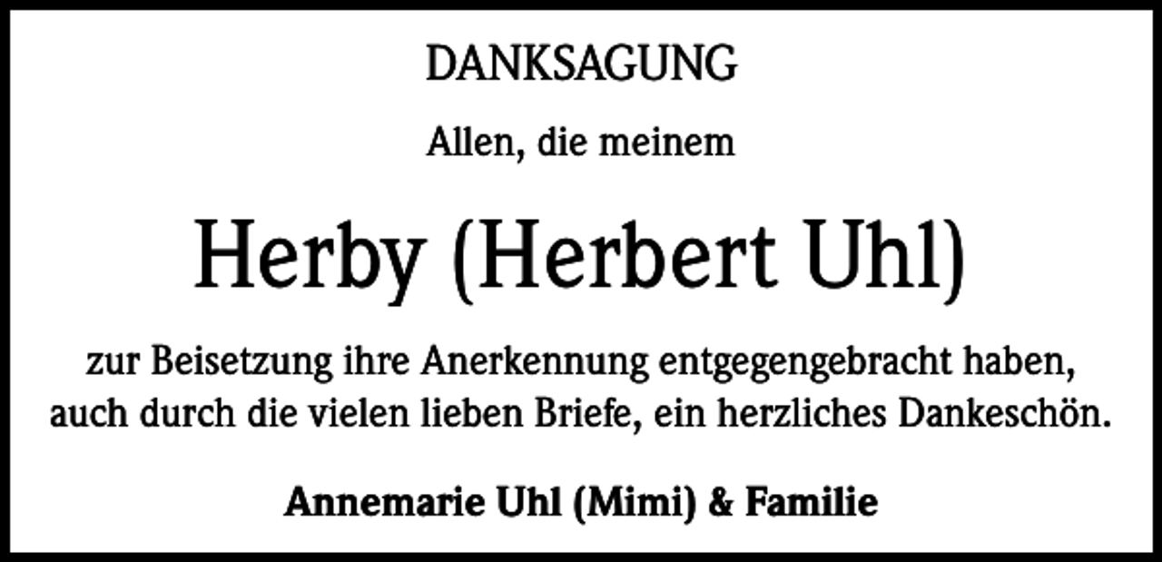 <p>DANKSAGUNG<br />Allen, die meinem</p><p>Herby (Herbert Uhl)<br />zur Beisetzung ihre Anerkennung entgegengebracht haben,<br />auch durch die vielen lieben Briefe, ein herzliches Dankeschön.<br />Annemarie Uhl (Mimi) &amp; Familie</p>