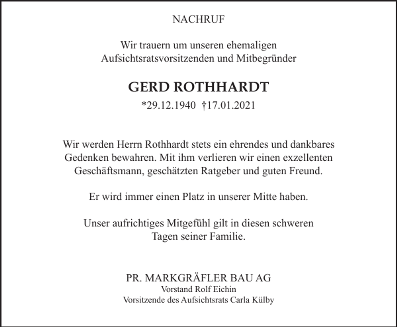 <p>NACHRUF<br />Wir trauern um unseren ehemaligen<br />Aufsichtsratsvorsitzenden und Mitbegründer</p><p>GERD ROTHHARDT<br />*29.12.1940 †17.01.2021</p><p>Wir werden Herrn Rothhardt stets ein ehrendes und dankbares<br />Gedenken bewahren. Mit ihm verlieren wir einen exzellenten<br />Geschäftsmann, geschätzten Ratgeber und guten Freund.<br />Er wird immer einen Platz in unserer Mitte haben.<br />Unser aufrichtiges Mitgefühl gilt in diesen schweren<br />Tagen seiner Familie.</p><p>PR. MARKGRÄFLER BAU AG<br />Vorstand Rolf Eichin<br />Vorsitzende des Aufsichtsrats Carla Külby</p>