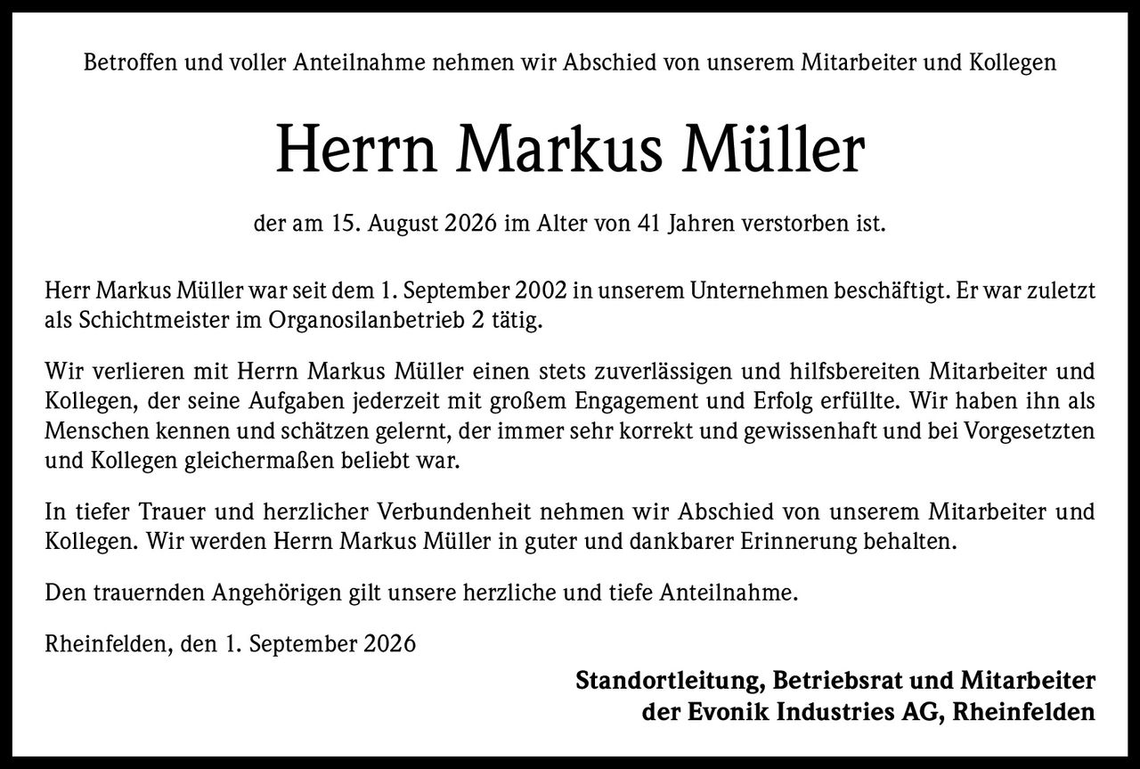 <p>Betroffen und voller Anteilnahme nehmen wir Abschied von unserem Mitarbeiter und Kollegen</p>

<p><strong>Herrn Markus Müller</strong></p>

<p>der am 15. August 2026 im Alter von 41 Jahren verstorben ist.</p>

<p>Herr Markus Müller war seit dem 1. September 2002 in unserem Unternehmen beschäftigt. Er war zuletzt als Schichtmeister im Organosilanbetrieb 2 tätig.</p>

<p>Wir verlieren mit Herrn Markus Müller einen stets zuverlässigen und hilfsbereiten Mitarbeiter und Kollegen, der seine Aufgaben jederzeit mit großem Engagement und Erfolg erfüllte. Wir haben ihn als Menschen kennen und schätzen gelernt, der immer sehr korrekt und gewissenhaft und bei Vorgesetzten und Kollegen gleichermaßen beliebt war.</p>

<p>In tiefer Trauer und herzlicher Verbundenheit nehmen wir Abschied von unserem Mitarbeiter und Kollegen. Wir werden Herrn Markus Müller in guter und dankbarer Erinnerung behalten.</p>

<p>Den trauernden Angehörigen gilt unsere herzliche und tiefe Anteilnahme.</p>

<p>Rheinfelden, den 1. September 2026</p>

<p>Standortleitung, Betriebsrat und Mitarbeiter<br>der Evonik Industries AG, Rheinfelden</p>