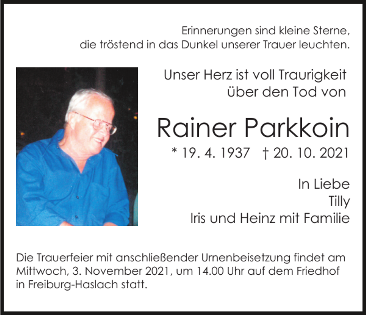 <p>Erinnerungen sind kleine Sterne,<br />die tröstend in das Dunkel unserer Trauer leuchten.</p><p>Unser Herz ist voll Traurigkeit<br />über den Tod von</p><p>Rainer Parkkoin<br />* 19. 4. 1937 † 20. 10. 2021<br />In Liebe<br />Tilly<br />Iris und Heinz mit Familie<br />Die Trauerfeier mit anschließender Urnenbeisetzung findet am<br />Mittwoch, 3. November 2021, um 14.00 Uhr auf dem Friedhof<br />in Freiburg-Haslach statt.</p>
