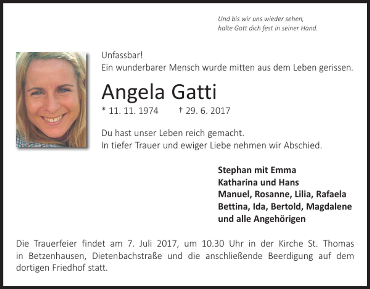<p>Und bis wir uns wieder sehen,<br />halte Gott dich fest in seiner Hand.</p><p>Unfassbar!<br />Ein wunderbarer Mensch wurde mitten aus dem Leben gerissen.</p><p>Angela Gatti</p><p>* 11. 11. 1974 † 29. 6. 2017<br />Du hast unser Leben reich gemacht.<br />In tiefer Trauer und ewiger Liebe nehmen wir Abschied.<br />Stephan mit Emma<br />Katharina und Hans<br />Manuel, Rosanne, Lilia, Rafaela<br />Bettina, Ida, Bertold, Magdalene<br />und alle Angehörigen<br />Die Trauerfeier findet am 7. Juli 2017, um 10.30 Uhr in der Kirche St. Thomas<br />in ­Betzenhausen, Dietenbachstraße und die anschließende Beerdigung auf dem<br />­dortigen Friedhof statt.</p>