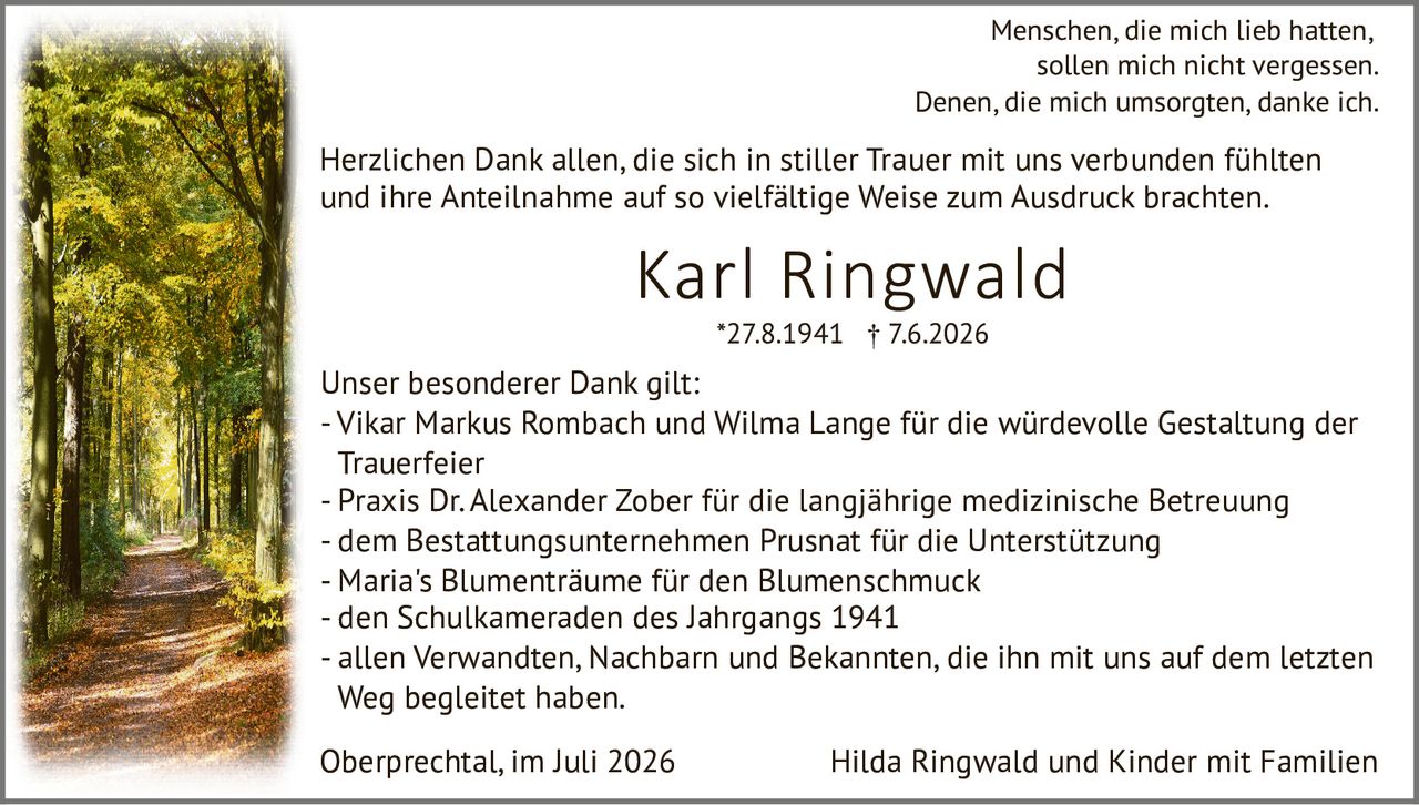 <p>Menschen, die mich lieb hatten, sollen mich nicht vergessen.<br>Denen, die mich umsorgten, danke ich.</p>

<p><strong>Karl Ringwald</strong><br>*27.8.1941 † 7.6.2026</p>

<p>Herzlichen Dank allen, die sich in stiller Trauer mit uns verbunden fühlten und ihre Anteilnahme auf so vielfältige Weise zum Ausdruck brachten.</p>

<p>Unser besonderer Dank gilt:</p>

<ul>
<li>Vikar Markus Rombach und Wilma Lange für die würdevolle Gestaltung der Trauerfeier</li>
<li>Praxis Dr. Alexander Zober für die langjährige medizinische Betreuung</li>
<li>dem Bestattungsunternehmen Prusnat für die Unterstützung</li>
<li>Maria's Blumenträume für den Blumenschmuck</li>
<li>den Schulkameraden des Jahrgangs 1941</li>
<li>allen Verwandten, Nachbarn und Bekannten, die ihn mit uns auf dem letzten Weg begleitet haben.</li>
</ul>

<p>Oberprechtal, im Juli 2026 &nbsp; &nbsp; &nbsp; Hilda Ringwald und Kinder mit Familien</p>