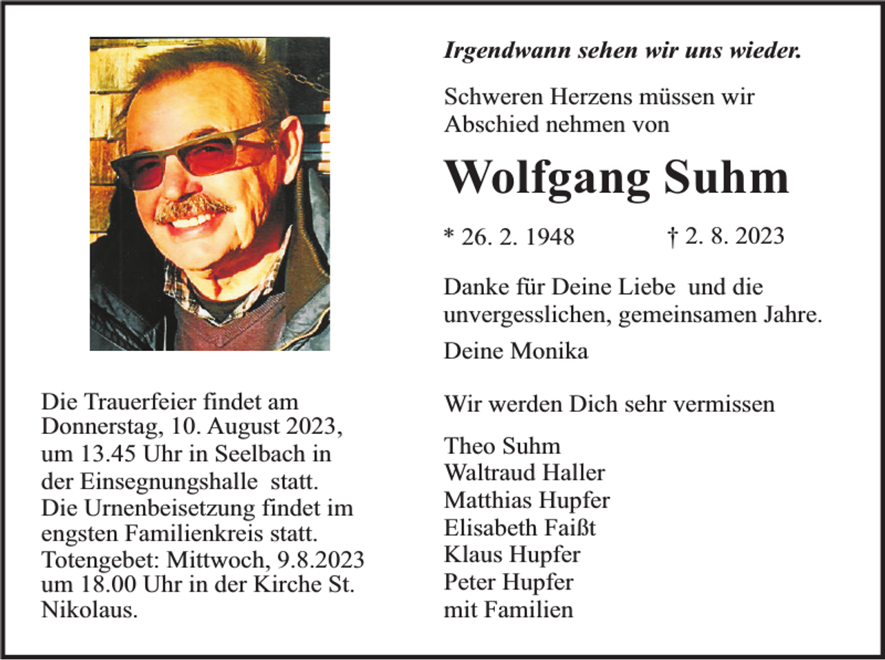 <p>Irgendwann sehen wir uns wieder.<br />Schweren Herzens müssen wir<br />Abschied nehmen von</p><p>Wolfgang Suhm<br />* 26. 2. 1948</p><p>† 2. 8. 2023</p><p>Danke für Deine Liebe und die<br />unvergesslichen, gemeinsamen Jahre.<br />Deine Monika<br />Die Trauerfeier findet am<br />Donnerstag, 10. August 2023,<br />um 13.45 Uhr in Seelbach in<br />der Einsegnungshalle statt.<br />Die Urnenbeisetzung findet im<br />engsten Familienkreis statt.<br />Totengebet: Mittwoch, 9.8.2023<br />um 18.00 Uhr in der Kirche St.<br />Nikolaus.</p><p>Wir werden Dich sehr vermissen<br />Theo Suhm<br />Waltraud Haller<br />Matthias Hupfer<br />Elisabeth Faißt<br />Klaus Hupfer<br />Peter Hupfer<br />mit Familien</p>