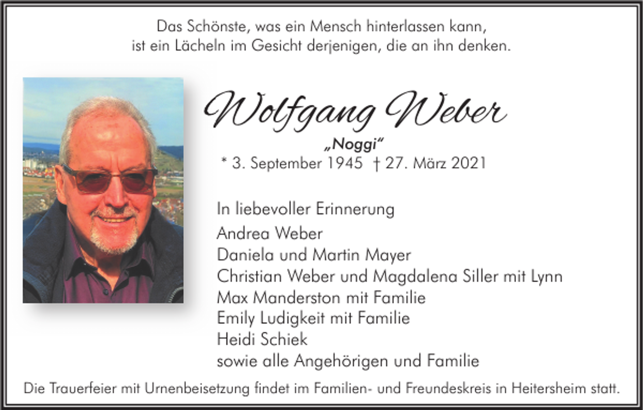 <p>Das Schönste, was ein Mensch hinterlassen kann,<br />ist ein Lächeln im Gesicht derjenigen, die an ihn denken.</p><p>Wolfgang Weber<br />„Noggi“<br />* 3. September 1945 † 27. März 2021</p><p>In liebevoller Erinnerung<br />Andrea Weber<br />Daniela und Martin Mayer<br />Christian Weber und Magdalena Siller mit Lynn<br />Max Manderston mit Familie<br />Emily Ludigkeit mit Familie<br />Heidi Schiek<br />sowie alle Angehörigen und Familie<br />Die Trauerfeier mit Urnenbeisetzung findet im Familien- und Freundeskreis in Heitersheim statt.</p>