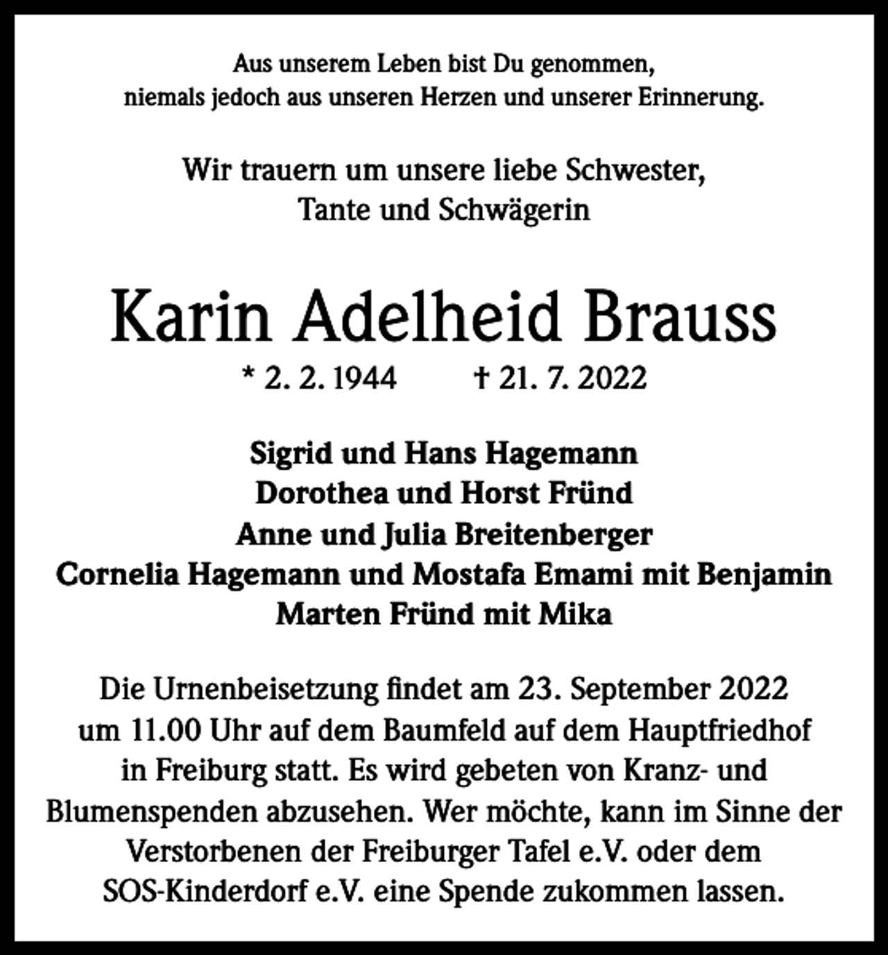 <p>Aus unserem Leben bist Du genommen,<br />niemals jedoch aus unseren Herzen und unserer Erinnerung.</p><p>Wir trauern um unsere liebe Schwester,<br />Tante und Schwägerin</p><p>Karin Adelheid Brauss<br />* 2. 2. 1944</p><p>† 21. 7. 2022</p><p>Sigrid und Hans Hagemann<br />Dorothea und Horst Fründ<br />Anne und Julia Breitenberger<br />Cornelia Hagemann und Mostafa Emami mit Benjamin<br />Marten Fründ mit Mika<br />Die Urnenbeisetzung findet am 23. September 2022<br />um 11.00 Uhr auf dem Baumfeld auf dem Hauptfriedhof<br />in Freiburg statt. Es wird gebeten von Kranz- und<br />Blumenspenden abzusehen. Wer möchte, kann im Sinne der<br />Verstorbenen der Freiburger Tafel e.V. oder dem<br />SOS-Kinderdorf e.V. eine Spende zukommen lassen.</p>