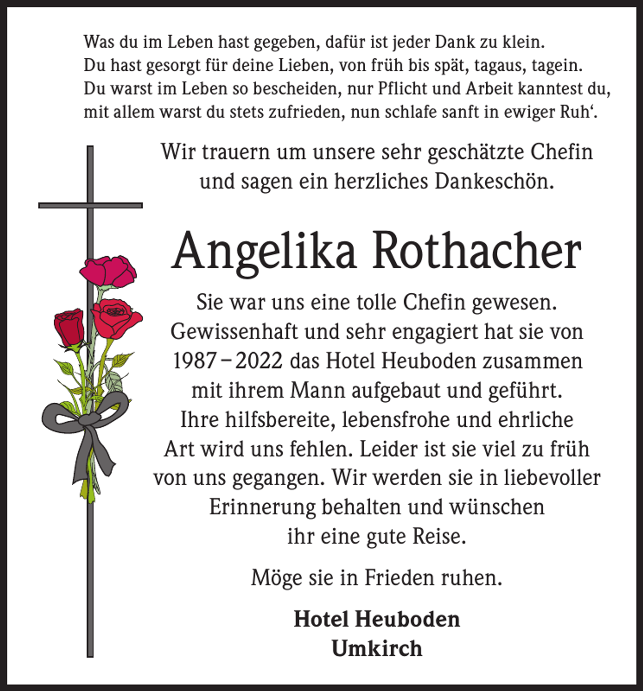 <p>Was du im Leben hast gegeben, dafür ist jeder Dank zu klein.<br />Du hast gesorgt für deine Lieben, von früh bis spät, tagaus, tagein.<br />Du warst im Leben so bescheiden, nur Pflicht und Arbeit kanntest du,<br />mit allem warst du stets zufrieden, nun schlafe sanft in ewiger Ruh‘.</p><p>Wir trauern um unsere sehr geschätzte Chefin<br />und sagen ein herzliches Dankeschön.</p><p>Angelika Rothacher<br />Sie war uns eine tolle Chefin gewesen.<br />Gewissenhaft und sehr engagiert hat sie von<br />1987 – 2022 das Hotel Heuboden zusammen<br />mit ihrem Mann aufgebaut und geführt.<br />Ihre hilfsbereite, lebensfrohe und ehrliche<br />Art wird uns fehlen. Leider ist sie viel zu früh<br />von uns gegangen. Wir werden sie in liebevoller<br />Erinnerung behalten und wünschen<br />ihr eine gute Reise.<br />Möge sie in Frieden ruhen.<br />Hotel Heuboden<br />Umkirch</p>