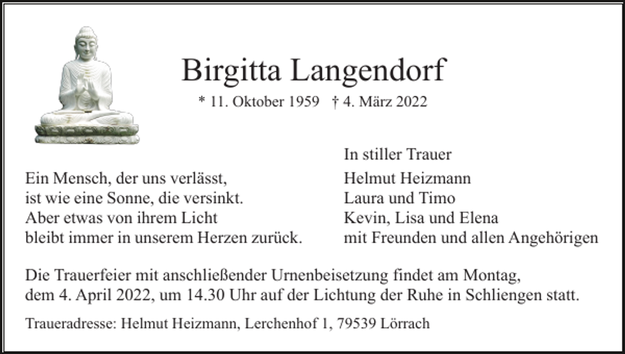 <p>Birgitta Langendorf<br />* 11. Oktober 1959 † 4. März 2022</p><p>Ein Mensch, der uns verlässt,<br />ist wie eine Sonne, die versinkt.<br />Aber etwas von ihrem Licht<br />bleibt immer in unserem Herzen zurück.</p><p>In stiller Trauer<br />Helmut Heizmann<br />Laura und Timo<br />Kevin, Lisa und Elena<br />mit Freunden und allen Angehörigen</p><p>Die Trauerfeier mit anschließender Urnenbeisetzung findet am Montag,<br />dem 4. April 2022, um 14.30 Uhr auf der Lichtung der Ruhe in Schliengen statt.<br />Traueradresse: Helmut Heizmann, Lerchenhof 1, 79539 Lörrach</p>