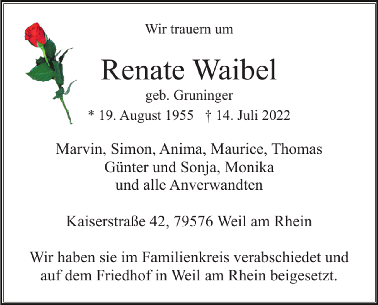 <p>Wir trauern um</p><p>Renate Waibel<br />geb. Gruninger<br />* 19. August 1955 † 14. Juli 2022</p><p>Marvin, Simon, Anima, Maurice, Thomas<br />Günter und Sonja, Monika<br />und alle Anverwandten<br />Kaiserstraße 42, 79576 Weil am Rhein<br />Wir haben sie im Familienkreis verabschiedet und<br />auf dem Friedhof in Weil am Rhein beigesetzt.</p>