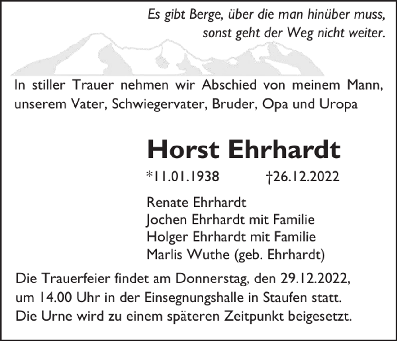 <p>Es gibt Berge, über die man hinüber muss,<br />sonst geht der Weg nicht weiter.</p><p>In stiller Trauer nehmen wir Abschied von meinem Mann,<br />unserem Vater, Schwiegervater, Bruder, Opa und Uropa</p><p>Horst Ehrhardt<br />*11.01.1938</p><p>†26.12.2022</p><p>Renate Ehrhardt<br />Jochen Ehrhardt mit Familie<br />Holger Ehrhardt mit Familie<br />Marlis Wuthe (geb. Ehrhardt)<br />Die Trauerfeier findet am Donnerstag, den 29.12.2022,<br />um 14.00 Uhr in der Einsegnungshalle in Staufen statt.<br />Die Urne wird zu einem späteren Zeitpunkt beigesetzt.</p>