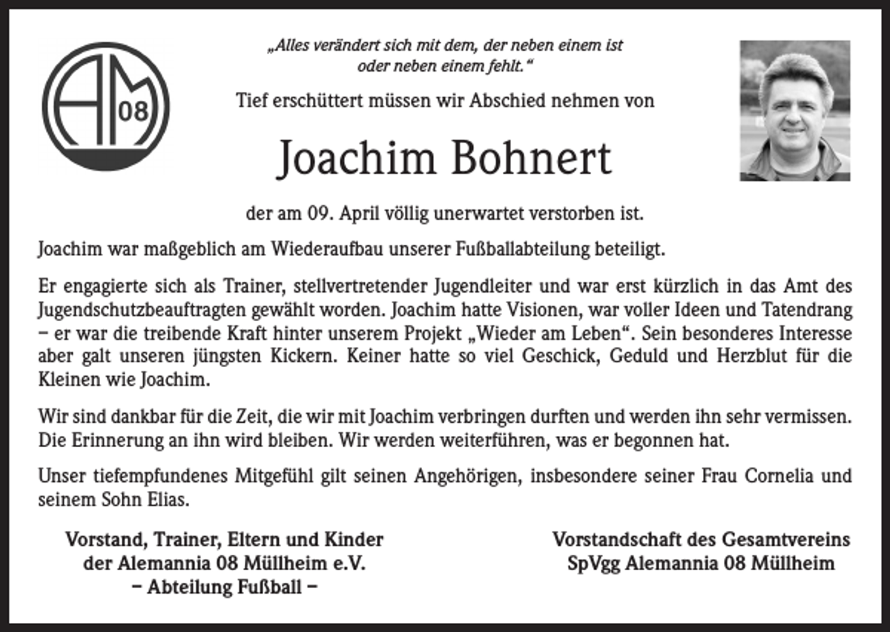 <p>„Alles verändert sich mit dem, der neben einem ist<br />oder neben einem fehlt.“</p><p>Tief erschüttert müssen wir Abschied nehmen von</p><p>Joachim Bohnert<br />der am 09. April völlig unerwartet verstorben ist.<br />Joachim war maßgeblich am Wiederaufbau unserer Fußballabteilung beteiligt.<br />Er engagierte sich als Trainer, stellvertretender Jugendleiter und war erst kürzlich in das Amt des<br />Jugendschutzbeauftragten gewählt worden. Joachim hatte Visionen, war voller Ideen und Tatendrang<br />– er war die treibende Kraft hinter unserem Projekt „Wieder am Leben“. Sein besonderes Interesse<br />aber galt unseren jüngsten Kickern. Keiner hatte so viel Geschick, Geduld und Herzblut für die<br />Kleinen wie Joachim.<br />Wir sind dankbar für die Zeit, die wir mit Joachim verbringen durften und werden ihn sehr vermissen.<br />Die Erinnerung an ihn wird bleiben. Wir werden weiterführen, was er begonnen hat.<br />Unser tiefempfundenes Mitgefühl gilt seinen Angehörigen, insbesondere seiner Frau Cornelia und<br />seinem Sohn Elias.<br />Vorstand, Trainer, Eltern und Kinder<br />der Alemannia 08 Müllheim e.V.<br />– Abteilung Fußball –</p><p>Vorstandschaft des Gesamtvereins<br />SpVgg Alemannia 08 Müllheim</p>