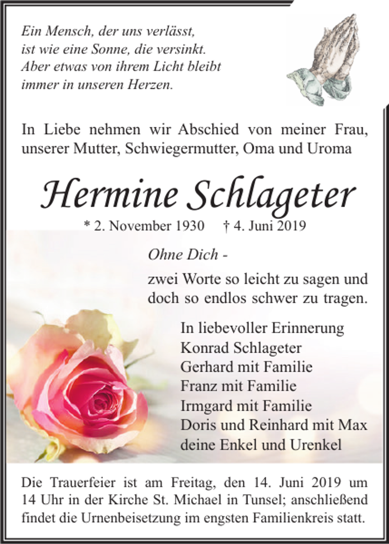 <p>Ein Mensch, der uns verlässt,<br />ist wie eine Sonne, die versinkt.<br />Aber etwas von ihrem Licht bleibt<br />immer in unseren Herzen.</p><p>In Liebe nehmen wir Abschied von meiner Frau,<br />unserer Mutter, Schwiegermutter, Oma und Uroma</p><p>Hermine Schlageter<br />* 2. November 1930</p><p>† 4. Juni 2019</p><p>Ohne Dich zwei Worte so leicht zu sagen und<br />doch so endlos schwer zu tragen.<br />In liebevoller Erinnerung<br />Konrad Schlageter<br />Gerhard mit Familie<br />Franz mit Familie<br />Irmgard mit Familie<br />Doris und Reinhard mit Max<br />deine Enkel und Urenkel<br />Die Trauerfeier ist am Freitag, den 14. Juni 2019 um<br />14 Uhr in der Kirche St. Michael in Tunsel; anschließend<br />findet die Urnenbeisetzung im engsten Familienkreis statt.</p>