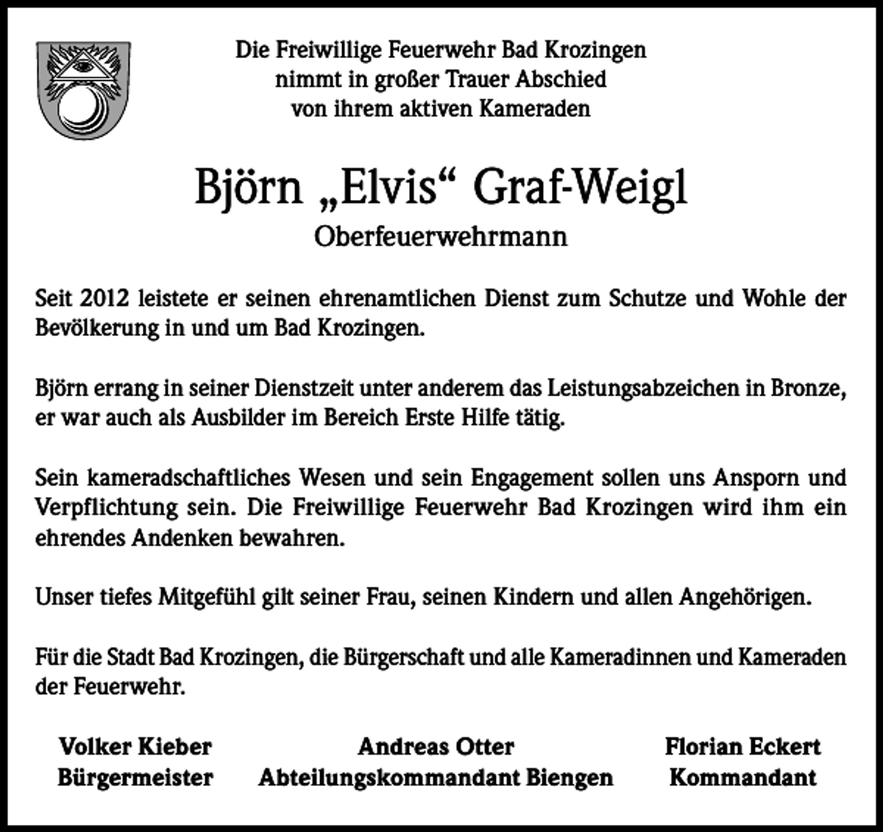 <p>Die Freiwillige Feuerwehr Bad Krozingen<br />nimmt in großer Trauer Abschied<br />von ihrem aktiven Kameraden</p><p>Björn „Elvis“ Graf-Weigl<br />Oberfeuerwehrmann<br />Seit 2012 leistete er seinen ehrenamtlichen Dienst zum Schutze und Wohle der<br />Bevölkerung in und um Bad Krozingen.<br />Björn errang in seiner Dienstzeit unter anderem das Leistungsabzeichen in Bronze,<br />er war auch als Ausbilder im Bereich Erste Hilfe tätig.<br />Sein kameradschaftliches Wesen und sein Engagement sollen uns Ansporn und<br />­Verpflichtung sein. Die Freiwillige Feuerwehr Bad Krozingen wird ihm ein­<br />ehrendes Andenken bewahren.<br />Unser tiefes Mitgefühl gilt seiner Frau, seinen Kindern und allen Angehörigen.<br />Für die Stadt Bad Krozingen, die Bürgerschaft und alle Kameradinnen und Kameraden<br />der Feuerwehr.<br />Volker Kieber<br />Bürgermeister</p><p>Andreas Otter<br />Abteilungskommandant Biengen</p><p>Florian Eckert<br />Kommandant</p>