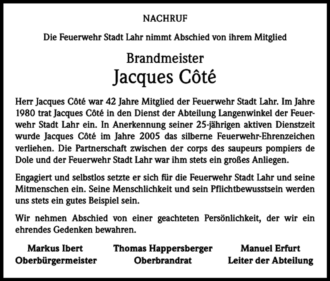 <p>NACHRUF<br />Die Feuerwehr Stadt Lahr nimmt Abschied von ihrem Mitglied</p><p>Brandmeister</p><p>Jacques Côté<br />Herr Jacques Côté war 42 Jahre Mitglied der Feuerwehr Stadt Lahr. Im Jahre<br />1980 trat Jacques Côté in den Dienst der Abteilung Langenwinkel der Feuerwehr Stadt Lahr ein. In Anerkennung seiner 25-jährigen aktiven Dienstzeit<br />wurde Jacques Côté im Jahre 2005 das silberne Feuerwehr-Ehrenzeichen<br />­verliehen. Die Partnerschaft zwischen der corps des saupeurs pompiers de<br />Dole und der Feuerwehr Stadt Lahr war ihm stets ein großes Anliegen.<br />Engagiert und selbstlos setzte er sich für die Feuerwehr Stadt Lahr und seine<br />Mitmenschen ein. Seine Menschlichkeit und sein Pflichtbewusstsein werden<br />uns stets ein gutes Beispiel sein.<br />Wir nehmen Abschied von einer geachteten Persönlichkeit, der wir ein<br />­ehrendes Gedenken bewahren.<br />Markus Ibert<br />Oberbürgermeister</p><p>Thomas Happersberger<br />Oberbrandrat</p><p>Manuel Erfurt<br />Leiter der Abteilung</p>