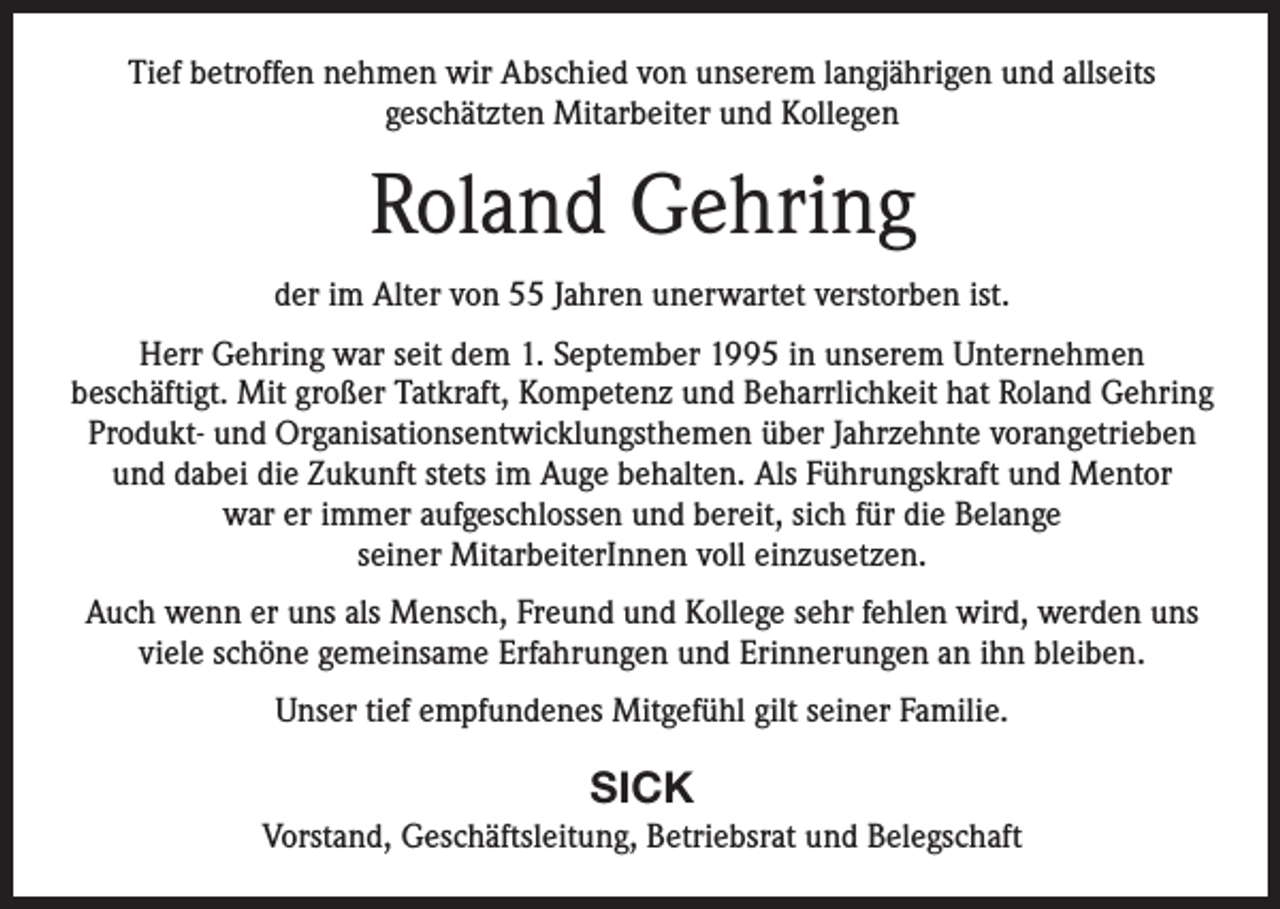 <p>Tief betroffen nehmen wir Abschied von unserem langjährigen und allseits<br />geschätzten Mitarbeiter und Kollegen</p><p>Roland Gehring<br />der im Alter von 55 Jahren unerwartet verstorben ist.<br />Herr Gehring war seit dem 1. September 1995 in unserem Unternehmen<br />beschäftigt. Mit großer Tatkraft, Kompetenz und Beharrlichkeit hat Roland Gehring<br />Produkt- und Organisationsentwicklungsthemen über Jahrzehnte vorangetrieben<br />und dabei die Zukunft stets im Auge behalten. Als Führungskraft und Mentor<br />war er immer aufgeschlossen und bereit, sich für die Belange<br />seiner MitarbeiterInnen voll einzusetzen.<br />Auch wenn er uns als Mensch, Freund und Kollege sehr fehlen wird, werden uns<br />viele schöne gemeinsame Erfahrungen und Erinnerungen an ihn bleiben.<br />Unser tief empfundenes Mitgefühl gilt seiner Familie.</p><p>SICK<br />Vorstand, Geschäftsleitung, Betriebsrat und Belegschaft</p>