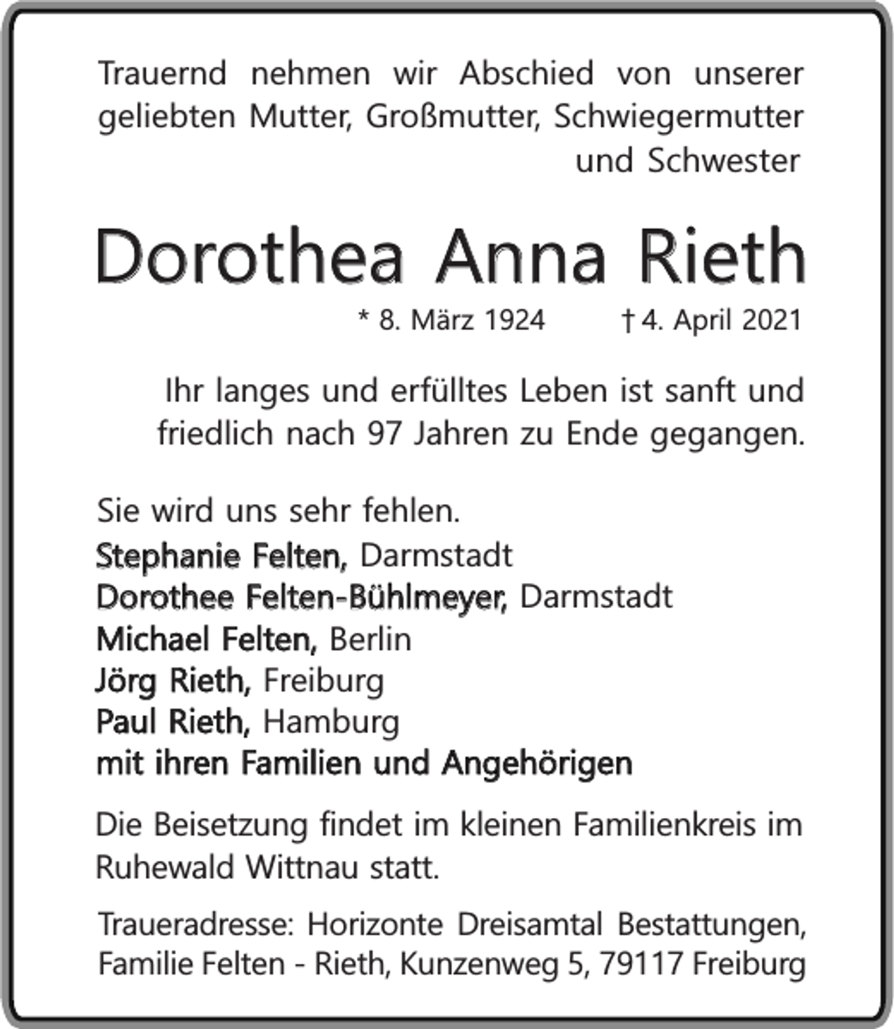 <p>Trauernd nehmen wir Abschied von unserer<br />geliebten Mutter, Großmutter, Schwiegermutter<br />und Schwester</p><p>Dorothea Anna Rieth<br />* 8. März 192. April 2021</p><p>Ihr langes und erfülltes Leben ist sanft und<br />friedlich nach 97 Jahren zu Ende gegangen.<br />Sie wird uns sehr fehlen.<br />Stephanie Felten, Darmstadt<br />Dorothee Felten-Bühlmeyer, Darmstadt<br />Michael Felten, Berlin<br />Jörg Rieth, Freiburg<br />Paul Rieth, Hamburg<br />mit ihren Familien und Angehörigen<br />Die Beisetzung findet im kleinen Familienkreis im<br />Ruhewald Wittnau statt.<br />Traueradresse: Horizonte Dreisamtal Bestattungen,<br />Familie Felten - Rieth, Kunzenweg 5, 79117 Freiburg</p>