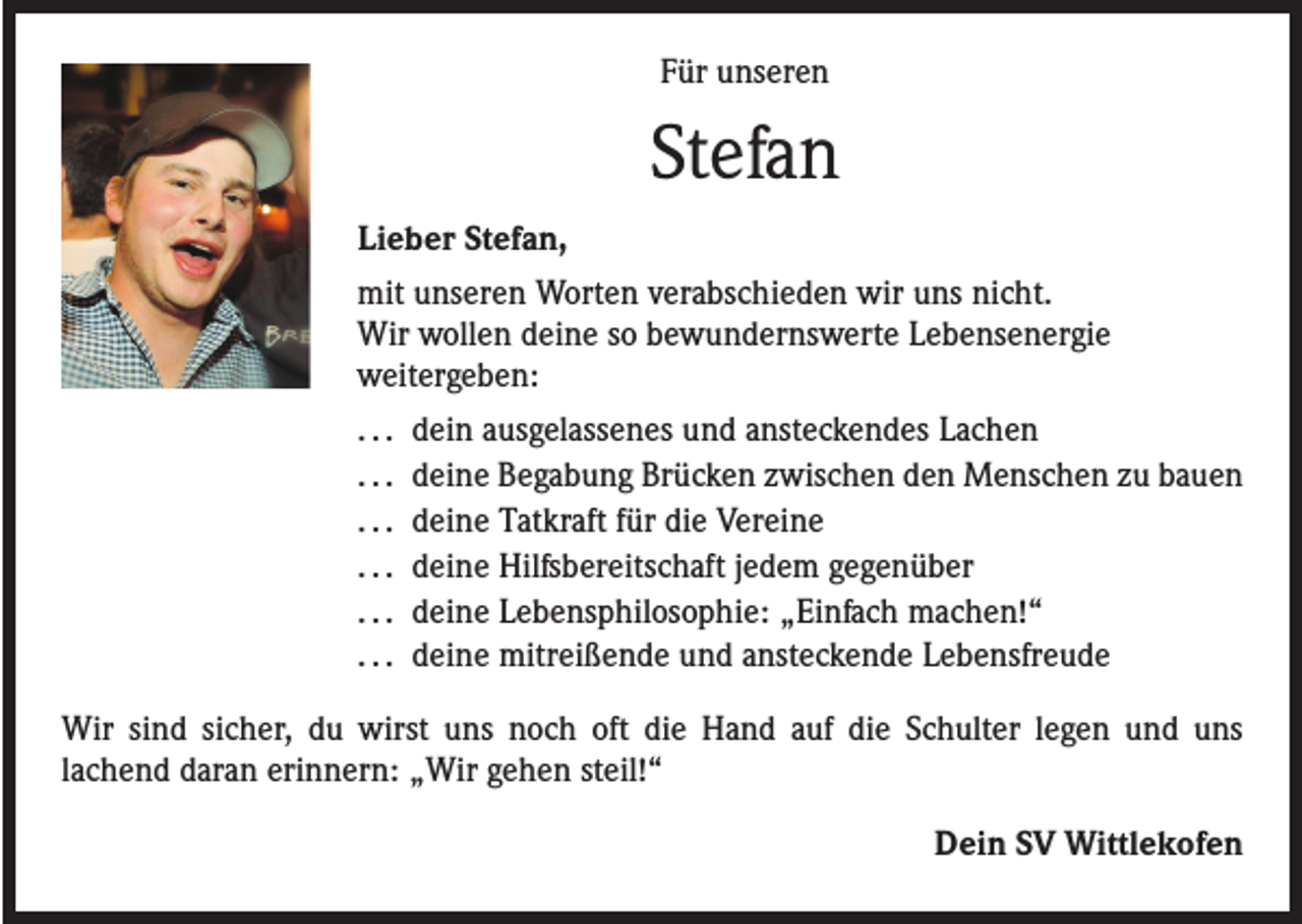 <p>Für unseren</p><p>Stefan<br />Lieber Stefan,<br />mit unseren Worten verabschieden wir uns nicht.<br />Wir wollen deine so bewundernswerte Lebensenergie<br />weitergeben:<br />. . . dein ausgelassenes und ansteckendes Lachen<br />. . . deine Begabung Brücken zwischen den Menschen zu bauen<br />. . . deine Tatkraft für die Vereine<br />. . . deine Hilfsbereitschaft jedem gegenüber<br />. . . deine Lebensphilosophie: „Einfach machen!“<br />. . . deine mitreißende und ansteckende Lebensfreude<br />Wir sind sicher, du wirst uns noch oft die Hand auf die Schulter legen und uns<br />lachend daran erinnern: „Wir gehen steil!“<br />Dein SV Wittlekofen</p>