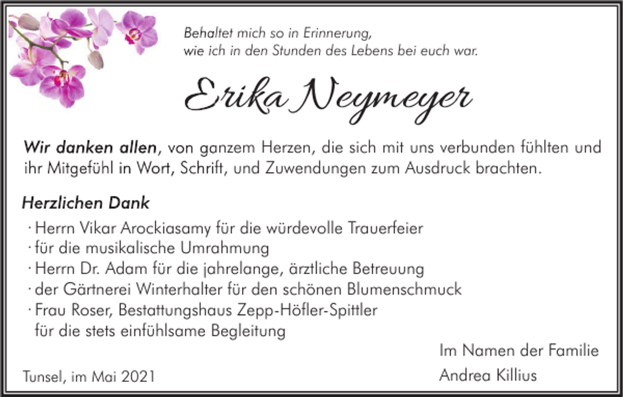 <p>Behaltet mich so in Erinnerung,<br />wie ich in den Stunden des Lebens bei euch war.</p><p>Erika Neymeyer<br />Wir danken allen, von ganzem Herzen, die sich mit uns verbunden fühlten und<br />ihr Mitgefühl in Wort, Schrift, und Zuwendungen zum Ausdruck brachten.<br />Herzlichen Dank<br />· Herrn Vikar Arockiasamy für die würdevolle Trauerfeier<br />· für die musikalische Umrahmung<br />· Herrn Dr. Adam für die jahrelange, ärztliche Betreuung<br />· der Gärtnerei Winterhalter für den schönen Blumenschmuck<br />· Frau Roser, Bestattungshaus Zepp-Höfler-Spittler<br />für die stets einfühlsame Begleitung<br />Im Namen der Familie<br />Andrea Killius<br />Tunsel, im Mai 2021</p>