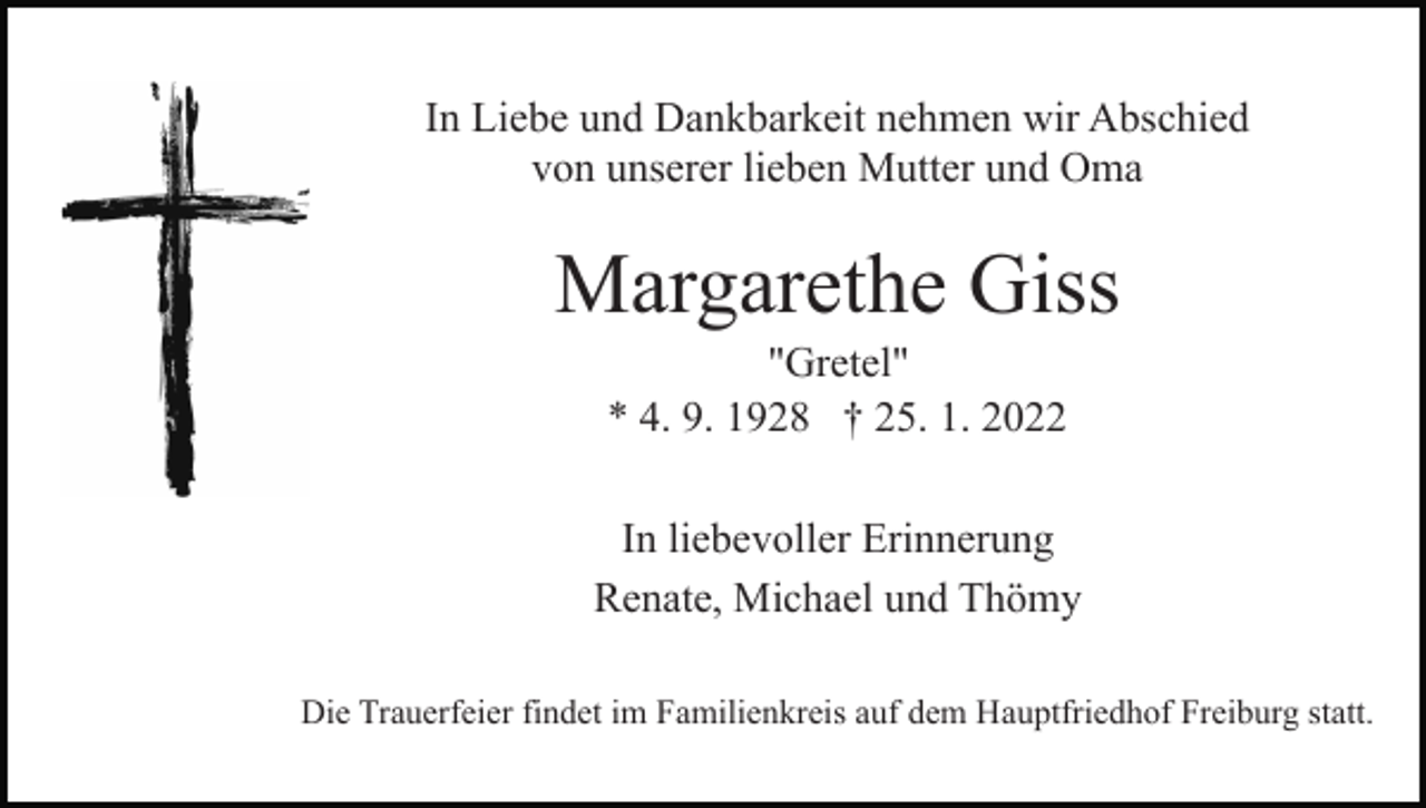 <p>In Liebe und Dankbarkeit nehmen wir Abschied<br />von unserer lieben Mutter und Oma</p><p>Margarethe Giss<br />"Gretel"<br />* 4. 9. 1928 † 25. 1. 2022<br />In liebevoller Erinnerung<br />Renate, Michael und Thömy<br />Die Trauerfeier findet im Familienkreis auf dem Hauptfriedhof Freiburg statt.</p>