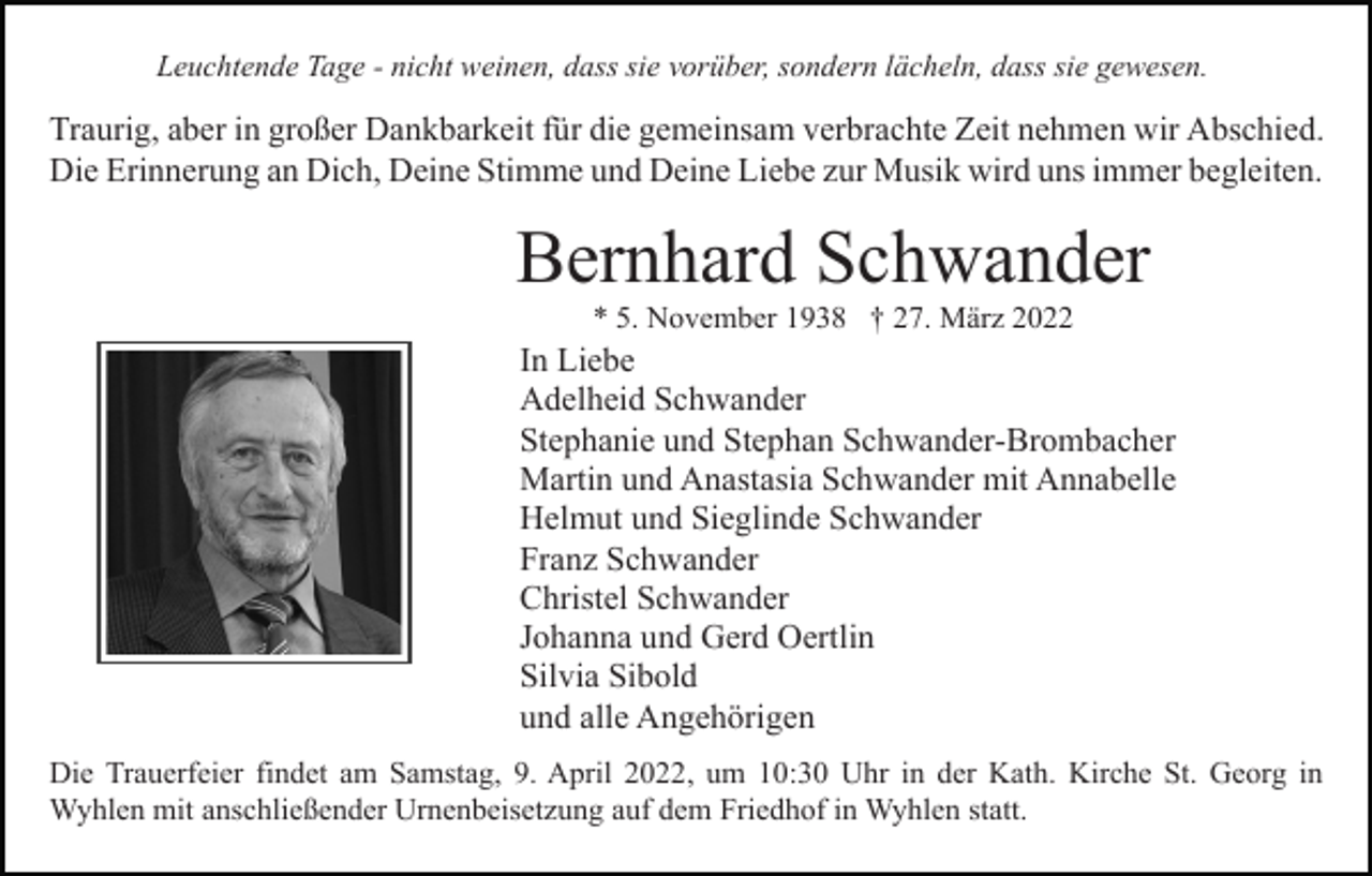 <p>Leuchtende Tage - nicht weinen, dass sie vorüber, sondern lächeln, dass sie gewesen.</p><p>Traurig, aber in großer Dankbarkeit für die gemeinsam verbrachte Zeit nehmen wir Abschied.<br />Die Erinnerung an Dich, Deine Stimme und Deine Liebe zur Musik wird uns immer begleiten.</p><p>Bernhard Schwander<br />* 5. November 1938 † 27. März 2022</p><p>In Liebe<br />Adelheid Schwander<br />Stephanie und Stephan Schwander-Brombacher<br />Martin und Anastasia Schwander mit Annabelle<br />Helmut und Sieglinde Schwander<br />Franz Schwander<br />Christel Schwander<br />Johanna und Gerd Oertlin<br />Silvia Sibold<br />und alle Angehörigen<br />Die Trauerfeier findet am Samstag, 9. April 2022, um 10:30 Uhr in der Kath. Kirche St. Georg in<br />Wyhlen mit anschließender Urnenbeisetzung auf dem Friedhof in Wyhlen statt.</p>
