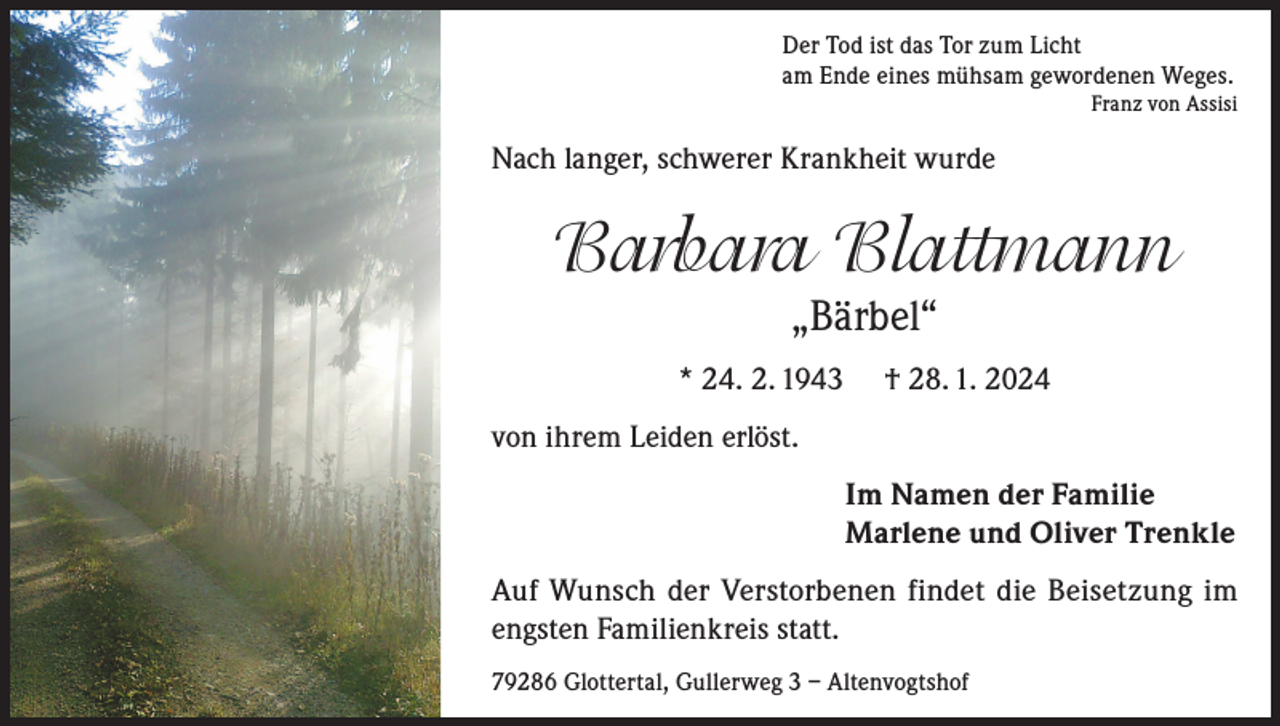 <p>Der Tod ist das Tor zum Licht<br />am Ende eines mühsam gewordenen Weges.</p><p>Franz von Assisi</p><p>Nach langer, schwerer Krankheit wurde</p><p>Barbara Blattmann<br />„Bärbel“<br />* 24. 2. 1943</p><p>† 28. 1. 2024</p><p>von ihrem Leiden erlöst.<br />Im Namen der Familie<br />Marlene und Oliver Trenkle<br />Auf Wunsch der Verstorbenen findet die Beisetzung im<br />engsten Familienkreis statt.<br />79286 Glottertal, Gullerweg 3 – Altenvogtshof</p>