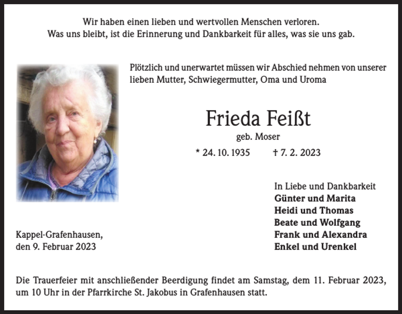 <p>Wir haben einen lieben und wertvollen Menschen verloren.<br />Was uns bleibt, ist die Erinnerung und Dankbarkeit für alles, was sie uns gab.<br />Plötzlich und unerwartet müssen wir Abschied nehmen von unserer<br />lieben Mutter, Schwiegermutter, Oma und Uroma</p><p>Frieda Feißt<br />geb. Moser</p><p>* 24. 10. 1935</p><p>Kappel-Grafenhausen,<br />den 9. Februar 2023</p><p>† 7. 2. 2023<br />In Liebe und Dankbarkeit<br />Günter und Marita<br />Heidi und Thomas<br />Beate und Wolfgang<br />Frank und Alexandra<br />Enkel und Urenkel</p><p>Die Trauerfeier mit anschließender Beerdigung findet am Samstag, dem 11. Februar 2023,<br />um 10 Uhr in der Pfarrkirche St. Jakobus in Grafenhausen statt.</p>