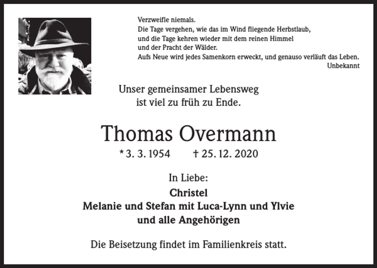 <p>Verzweifle niemals.<br />Die Tage vergehen, wie das im Wind fliegende Herbstlaub,<br />und die Tage kehren wieder mit dem reinen Himmel<br />und der Pracht der Wälder.<br />Aufs Neue wird jedes Samenkorn erweckt, und genauso verläuft das Leben.</p><p>Unbekannt</p><p>Unser gemeinsamer Lebensweg<br />ist viel zu früh zu Ende.</p><p>Thomas Overmann<br />* 3. 3. 1954 † 25. 12. 2020<br />In Liebe:<br />Christel<br />Melanie und Stefan mit Luca-Lynn und Ylvie<br />und alle Angehörigen<br />Die Beisetzung findet im Familienkreis statt.</p>