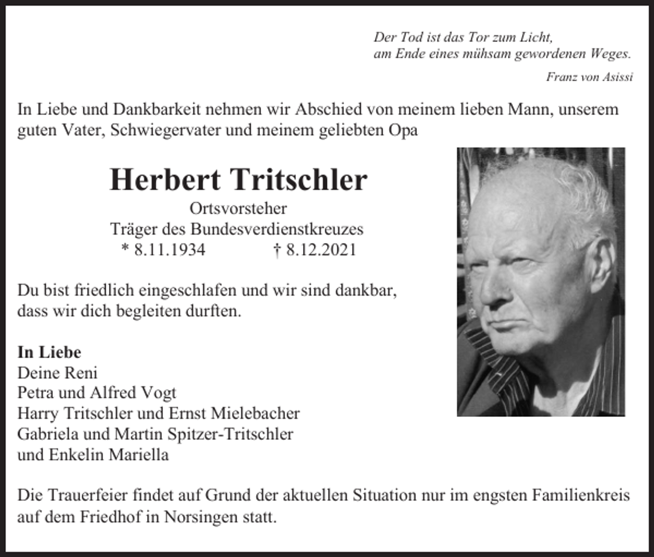 <p>Der Tod ist das Tor zum Licht,<br />am Ende eines mühsam gewordenen Weges.<br />Franz von Asissi</p><p>In Liebe und Dankbarkeit nehmen wir Abschied von meinem lieben Mann, unserem<br />guten Vater, Schwiegervater und meinem geliebten Opa</p><p>Herbert Tritschler<br />Ortsvorsteher<br />Träger des Bundesverdienstkreuzes<br />* 8.11.1934<br />† 8.12.2021<br />Du bist friedlich eingeschlafen und wir sind dankbar,<br />dass wir dich begleiten durften.<br />In Liebe<br />Deine Reni<br />Petra und Alfred Vogt<br />Harry Tritschler und Ernst Mielebacher<br />Gabriela und Martin Spitzer-Tritschler<br />und Enkelin Mariella<br />Die Trauerfeier findet auf Grund der aktuellen Situation nur im engsten Familienkreis<br />auf dem Friedhof in Norsingen statt.</p>