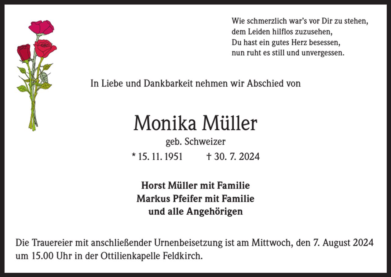 <p>Wie schmerzlich war’s vor Dir zu stehen,<br />dem Leiden hilflos zuzusehen,<br />Du hast ein gutes Herz besessen,<br />nun ruht es still und unvergessen.</p><p>In Liebe und Dankbarkeit nehmen wir Abschied von</p><p>Monika Müller</p><p>geb. Schweizer<br />* 15. 11. 1951<br />† 30. 7. 2024<br />Horst Müller mit Familie<br />Markus Pfeifer mit Familie<br />und alle Angehörigen<br />Die Trauereier mit anschließender Urnenbeisetzung ist am Mittwoch, den 7. August 2024<br />um 15.00 Uhr in der Ottilienkapelle Feldkirch.</p>