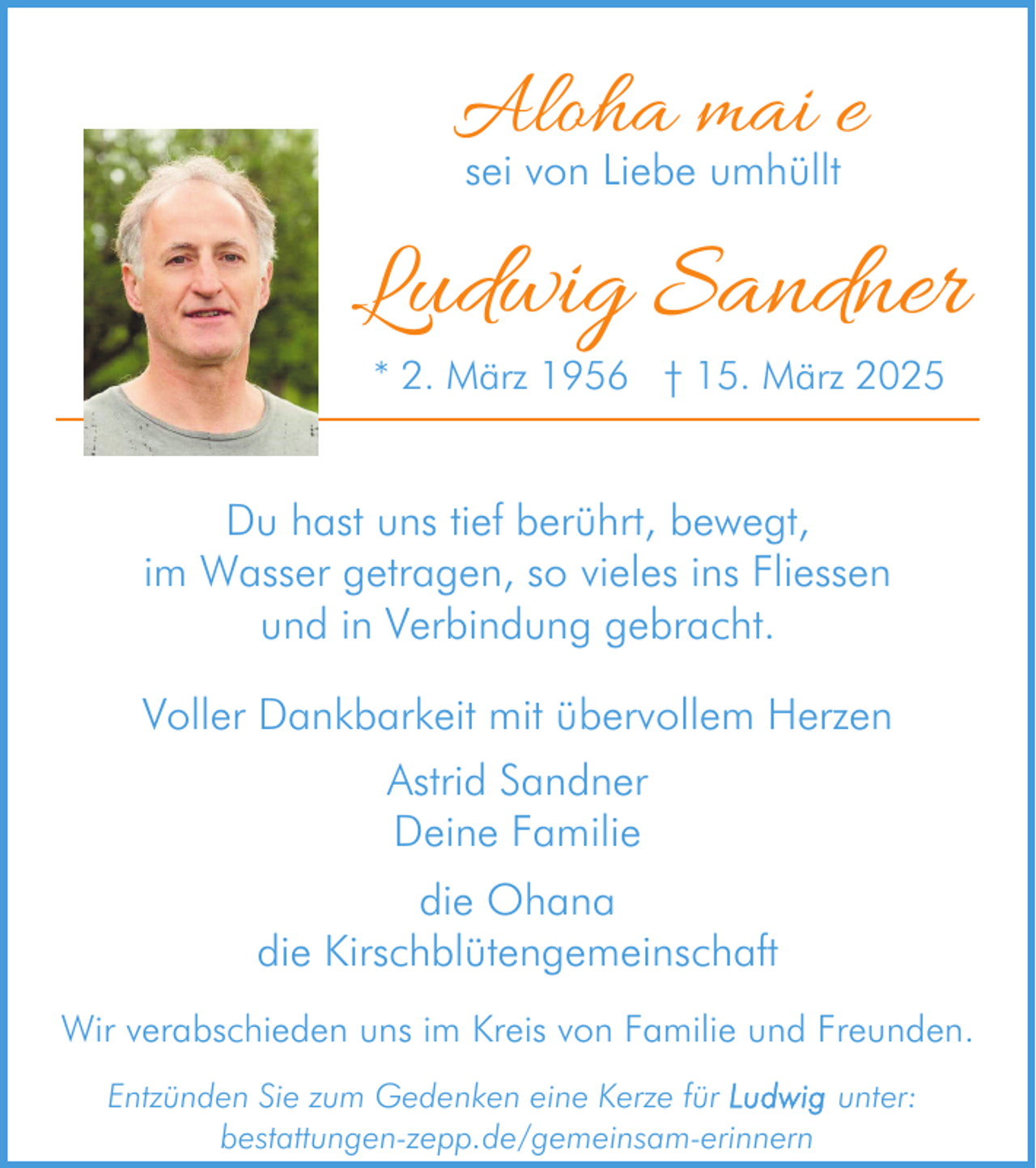 <p>Aloha mai e<br />sei von Liebe umhüllt</p><p>Ludwig Sandner<br />* 2. März 1956 † 15. März 2025</p><p>Du hast uns tief berührt, bewegt,<br />im Wasser getragen, so vieles ins Fliessen<br />und in Verbindung gebracht.<br />Voller Dankbarkeit mit übervollem Herzen<br />Astrid Sandner<br />Deine Familie<br />die Ohana<br />die Kirschblütengemeinschaft<br />Wir verabschieden uns im Kreis von Familie und Freunden.<br />Entzünden Sie zum Gedenken eine Kerze für<br />unter:<br />bestattungen-zepp.de/gemeinsam-erinnern</p>
