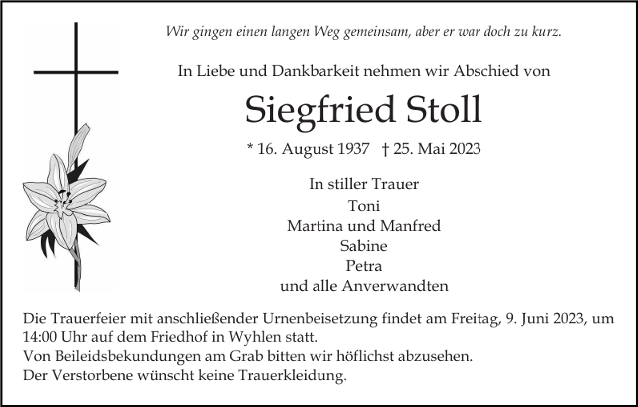 <p>Wir gingen einen langen Weg gemeinsam, aber er war doch zu kurz.</p><p>In Liebe und Dankbarkeit nehmen wir Abschied von</p><p>Siegfried Stoll<br />* 16. August 1937 † 25. Mai 2023<br />In stiller Trauer<br />Toni<br />Martina und Manfred<br />Sabine<br />Petra<br />und alle Anverwandten<br />Die Trauerfeier mit anschließender Urnenbeisetzung findet am Freitag, 9. Juni 2023, um<br />14:00 Uhr auf dem Friedhof in Wyhlen statt.<br />Von Beileidsbekundungen am Grab bitten wir höflichst abzusehen.<br />Der Verstorbene wünscht keine Trauerkleidung.</p>